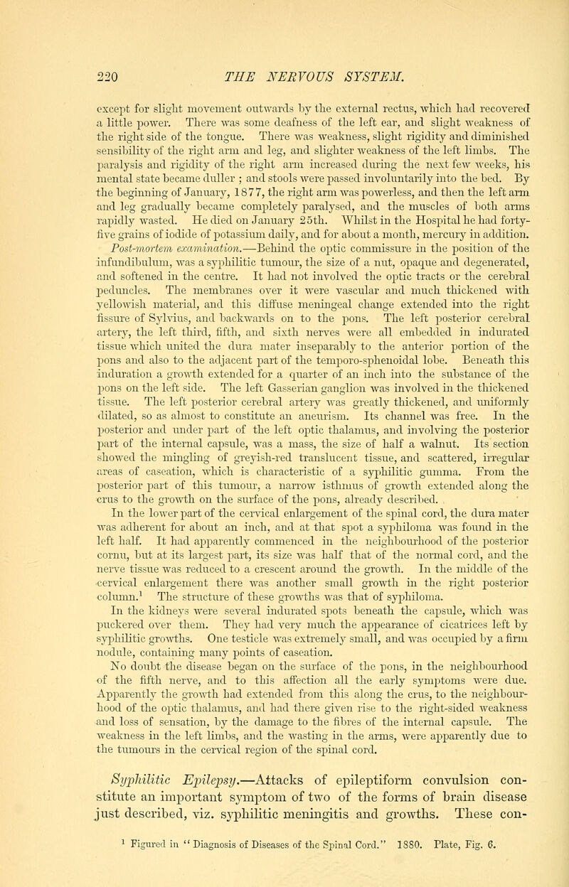 except for slight movement outwards by the external rectus, whicli had recovered a little power. There was some deafness of the left ear, and slight weakness of the right side of the tongue. There was weakness, slight rigidity and diminished sensibility of the right arm and leg, and slighter weakness of the left limbs. The paralysis and rigidity of the right arm increased during the next few weeks, his mental state became duller ; and stools were passed involuntarily into the bed. By tlxe beginnmg of January, 1877, the right arm was powerless, and then the left arm and leg gradually became completely paralysed, and the muscles of both arms rapidly wasted. He died on January 25th. Whilst in the Hospital he had forty- five grains of iodide of potassiimi daily, and for about a month, mercury in addition. Post-mortem examination.—Behind the optic commissure in the position of the infundibulum, was a syphilitic tumour, the size of a nut, opaque and degenerated, and softened hi the centre. It had not involved the optic tracts or the cerebral p)eduncles. The membranes over it were vascular and much thickened with yellowish material, and this diffuse meningeal change extended into the right fissure of Sylvius, and backwards on to the pons. The left posterior cerebral artery, the left third, fifth, and sixth nerves were all embedded in indurated tissue which united the dura mater inseparably to the anterior portion of the pons and also to the adjacent part of the temporo-sphenoidal lobe. Beneath this induration a growth extended for a quarter of an inch into the substance of the pons on the left side. The left Gasserian ganglion was involved in the thickened tissue. The left posterior cerebral artery Avas greatly thickened, and uniformly dilated, so as almost to constitute an aneurism. Its channel was free. In the posterior and luider part of the left optic thalamus, and involving the posterior l^art of the iaternal capsule, was a mass, the size of half a walnut. Its section showed the mingling of greyish-red translucent tissue, and scattered, irregular areas of caseation, which is characteristic of a syphilitic gumma. From the posterior part of this tumour, a narrow isthmus of growth extended along the crus to the growth on the surface of the pons, already described. In the lower part of the cervical eidargement of the spinal cord, the dura mater was adherent for about an inch, and at that spot a syphiloina was found in the left haK. It had apparently commenced in the neighbourhood of the posterior cornu, but at its largest part, its size was half that of the normal cord, and the nerve tissue was reduced to a crescent around the growth. In the middle of the •cervical enlargement there was another small growth in the right posterior colmnn.'- The structure of these growths was that of syphiloma. In the kidneys were several indurated spots beneath the capsule, which was puckered over them. They had very much the appearance of cicatrices left by syphilitic growths. One testicle was extremely small, and was occupied by a firm nodule, containing many points of caseation. No doubt the disease began on the surface of the j)ons, in the neighbourhood of the fifth nerve, and to this affection all the early symptoms were due. Apparently the growth had extended from this along the crus, to the neighbour- hood of the optic thalamus, and had there given rise to the right-sided weakness and loss of sensation, by the damage to the fibres of the internal capsule. The weakness in the left limbs, and the wasting in the arms, were apparently due to the tumoru's in the cervical region of the spinal cord. Syphilitic Epilepsy.—Attacks of epileptiform convulsion con- stitute an important symptom of two of the forms of brain disease just described, viz. syphilitic meningitis and growths. These con- 1 Figured in  Diagnosis of Diseases of the Spinal Cord. 1880. Plate, Fig. 6.