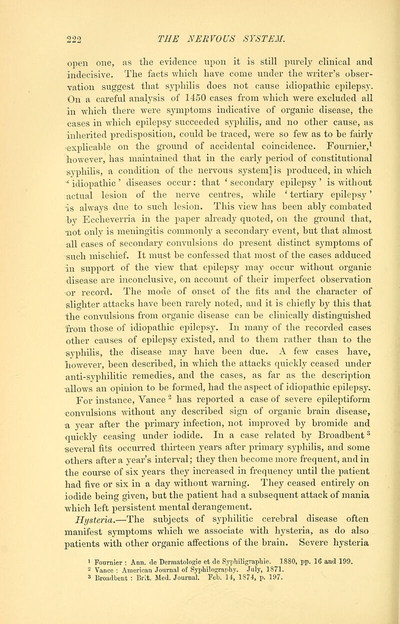 open one, as tlie evidence upon it is still purely clinical and indecisive. The facts which have come under the writer's obser- vation suggest that syphilis does not cause idiopathic epilepsy. On a careful analysis of 1450 cases from which were excluded all in which there were symptoms indicative of organic disease, the cases in which epilepsy succeeded syphilis, and no other cause, as inherited predisposition, could he traced, were so few as to be fairly explicable on the ground of accidental coincidence. Fournier,^ however, has maintained that in the early period of constitutional syphihs, a condition of the nervous system] is produced, in which ^ idiopathic ' diseases occur: that ' secondarj'- epilepsy ' is without actual lesion of the nerve centres, while ' tertiary epilepsy' is always due to such lesion. This view has been ably combated by Eccheverria in the paper already quoted, on the ground that, Tiot only is meningitis commonl}^ a secondar} event, but that almost all cases of secondary convulsions do present distinct symptoms of such mischief. It must be confessed that most of the cases adduced in support of the view that epilepsy may occur without organic disease are inconclusive, on account of their imperfect observation or record. The mode of onset of the fits and the character of slighter attacks have been rarel}^ noted, and it is chiefly by this that the convulsions from organic disease can be clinically distinguished from those of idiopathic epileps3% In many of the recorded cases other causes of epilepsy existed, and to them rather than to the syphilis, the disease may have been due. A few cases have, liowever, been described, in which the attacks quickly ceased under anti-syphilitic remedies, and the cases, as far as the description ■allows an opinion to be formed, had the aspect of idiopathic epilepsy. For instance, Vance ^ has reported a case of severe epileptiform convulsions without any described sign of organic brain disease, a year after the primary infection, not improved by bromide and quickly ceasing under iodide. In a case related by Broadbent ^ several fits occurred thirteen years after primary syphilis, and some others after a year's interval; they then become more frequent, and in the course of six years the}^ increased in frequency until the patient had five or six in a day without warning. They ceased entirely on iodide being given, but the patient had a subsequent attack of mania which left persistent mental derangement. Hysteria.—The subjects of syphilitic cerebral disease often manifest symptoms which we associate with hysteria, as do also patients with other organic aftections of the brain. Severe hysteria 1 Fournier : Ann. de Dermatologie et cle Syphiligraphie. 1880, pp. 16 and 199.  Vance : American Journal of Syphilography. July, 1871. 3 Broadbent : Brit. Med. Journal. Feb. 14, 1874, p. 197.