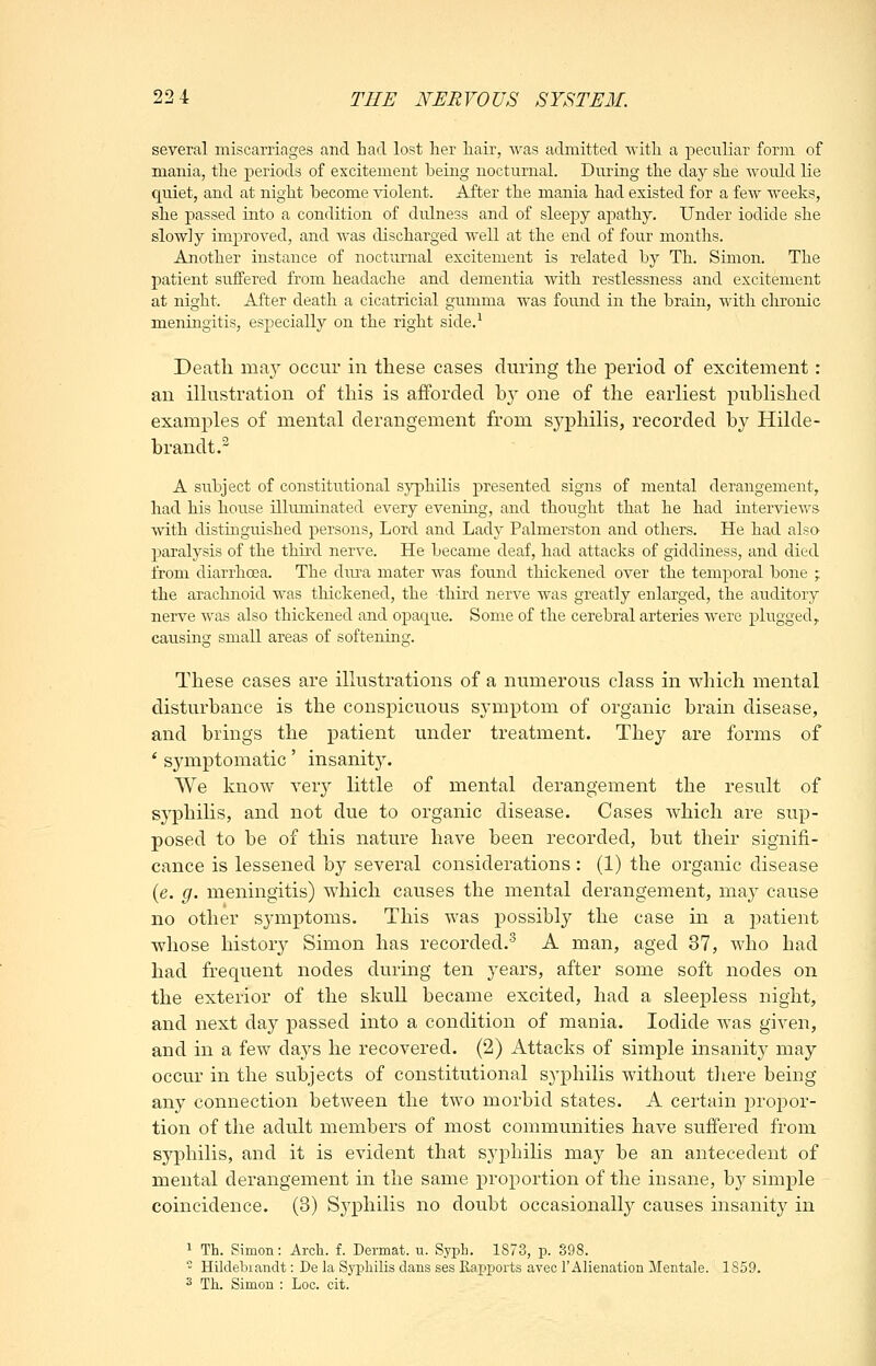 several miscarriages and had lost her hair, Avas admitted O'ith a peculiar form of mania, the periods of excitement being nocturnal. During the day she would lie quiet, and at night become violent. After the mania had existed for a few weeks, she passed into a condition of dulness and of sleepy apathy. Under iodide she slowly improved, and was discharged well at the end of four months. Another instance of nocturnal excitement is related by Th. Simon. The patient suffered from headache and dementia with restlessness and excitement at night. After death a cicatricial gumma was found in the brain, with chronic meningitis, especially on the right side.' Death may occur in these cases during the period of excitement : an iUustration of this is afforded b}^ one of the earliest published examples of mental derangement from syphilis, recorded by Hilde- brandt.^ A subject of constitutional syphilis presented signs of mental derangement, had his house illuminated every evening, and thought that he had interviews ■with distinguished persons. Lord and Lady Palmerston and others. He had alsa paralysis of the third nerve. He became deaf, had attacks of giddiness, and died from diarrhoea. The dui'a mater was found thickened over the temporal bone ; the arachnoid was thickened, the third nerve was greatly enlarged, the auditory nerve was also thickened and opac[ue. Some of the cerebral arteries were plugged, causing small areas of softening. These cases are illustrations of a numerous class in which mental disturbance is the conspicuous symptom of organic brain disease, and brings the patient under treatment. They are forms of ' symptomatic' insanity. We know very little of mental derangement the result of syphilis, and not due to organic disease. Cases which are sup- posed to be of this nature have been recorded, but their signifi- cance is lessened by several considerations : (1) the organic disease (e. g. meningitis) which causes the mental derangement, may cause no other symptoms. This was possibly the case in a patient whose history Simon has recorded.'^ A man, aged 37, who had had frequent nodes during ten years, after some soft nodes on the exterior of the skull became excited, had a sleepless night, and next day passed into a condition of mania. Iodide w^as given, and in a few days he recovered. (2) Attacks of simple insanity may occur in the subjects of constitutional syphilis without tliere being any connection between the two morbid states. A certain propor- tion of the adult members of most communities have suffered from syphilis, and it is evident that syphilis may be an antecedent of mental derangement in the same proportion of the insane, b}^ simple coincidence. (3) Syphilis no doubt occasionally causes insanity in 1 Th. Simon: Arch. f. Dermat. u. Syph. 1S73, p. 898. - Hildebiandt: De la Syphilis dans ses Rapports avec 1'Alienation Mentale. 1859. ^ Th. Simon : Loc. cit.