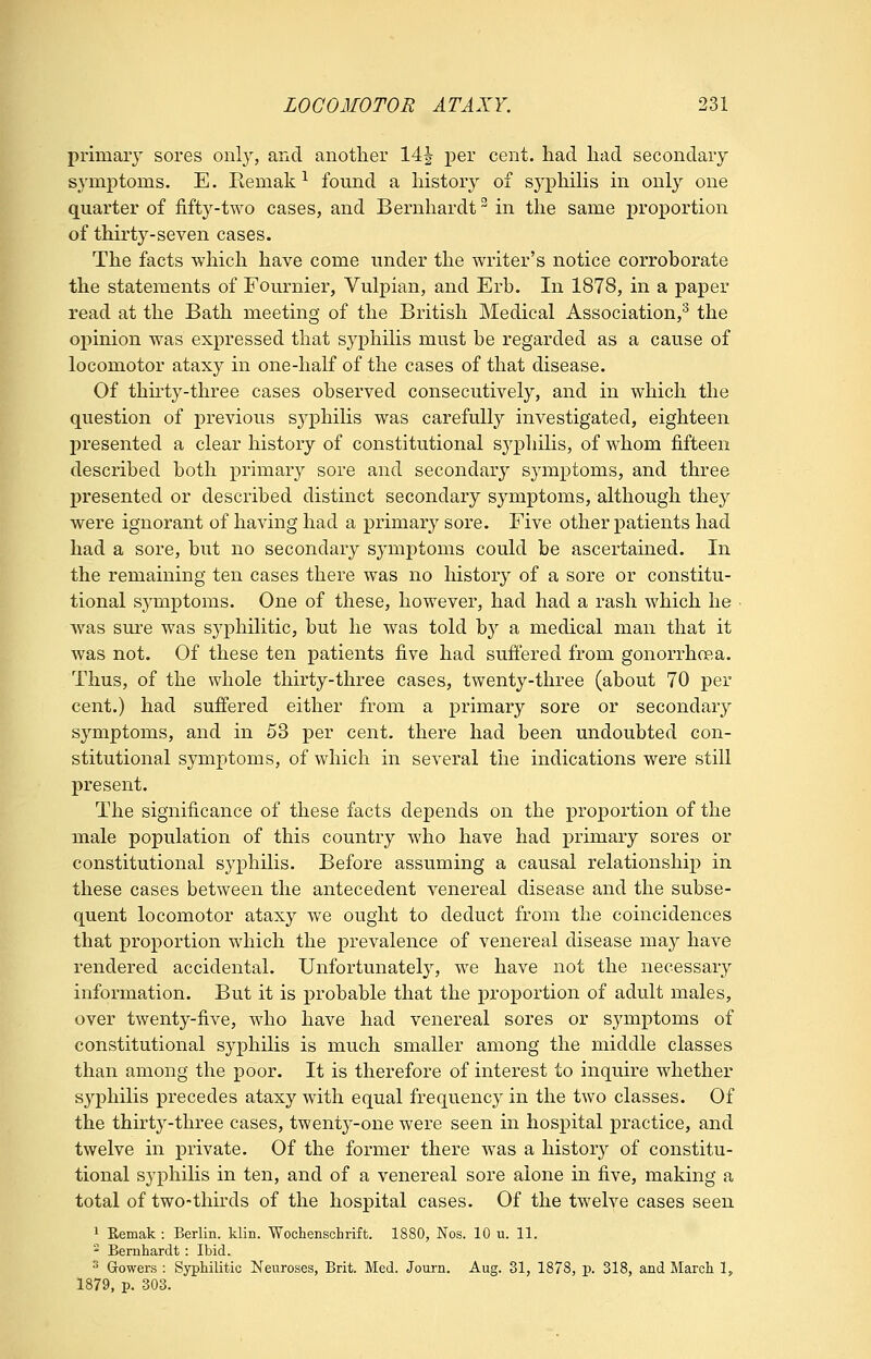 primary sores onl}', and another 14| per cent, had had secondary symptoms. E. Remak ^ found a history of syphiHs in only one quarter of fift3'--two cases, and Bernhardt ^ in the same proportion of thirty-seven cases. The facts which have come under the writer's notice corroborate the statements of Fournier, Vulpian, and Erb. In 1878, in a paper read at the Bath meeting of the British Medical Association,^ the opinion was expressed that syphilis must be regarded as a cause of locomotor ataxy in one-half of the cases of that disease. Of thu'ty-three cases observed consecutively, and in which the question of previous sj^philis was carefully investigated, eighteen presented a clear history of constitutional sj^philis, of whom fifteen described both primary sore and secondar}^ symptoms, and three presented or described distinct secondary symptoms, although they were ignorant of having had a primary sore. Five other patients had had a sore, but no secondary symj)toms could be ascertained. In the remaining ten cases there was no history of a sore or constitu- tional symptoms. One of these, however, had had a rash which he ■ was sure was syphilitic, but he was told b}'' a medical man that it was not. Of these ten patients five had suffered from gonorrhoea. Thus, of the whole thirty-three cases, twenty-three (about 70 per cent.) had suffered either from a primary sore or secondary symptoms, and in 53 per cent, there had been undoubted con- stitutional symptoms, of which in several the indications were still present. The significance of these facts depends on the proportion of the male population of this country who have had primary sores or constitutional syphilis. Before assuming a causal relationship in these cases between the antecedent venereal disease and the subse- quent locomotor ataxy we ought to deduct from the coincidences that proportion which the prevalence of venereal disease may have rendered accidental. Unfortunately, we have not the necessary information. But it is probable that the proportion of adult males, over twenty-five, who have had venereal sores or symptoms of constitutional syphilis is much smaller among the middle classes than among the poor. It is therefore of interest to inquire whether syphilis precedes ataxy with equal frequency in the two classes. Of the thirty-three cases, twenty-one were seen in hospital practice, and twelve in private. Of the former there was a histor}^ of constitu- tional syphilis in ten, and of a venereal sore alone in five, making a total of two-thirds of the hospital cases. Of the twelve cases seen 1 Eemak : Berlin, klin. Wochenschrift. 1880, Nos. 10 u. 11.  Bernhardt: Ibid. ^ Gowers : Syphilitic Neuroses, Brit. Med. Journ. Aug. 31, 1878, p. 318, and March 1, 1879, p, 303.