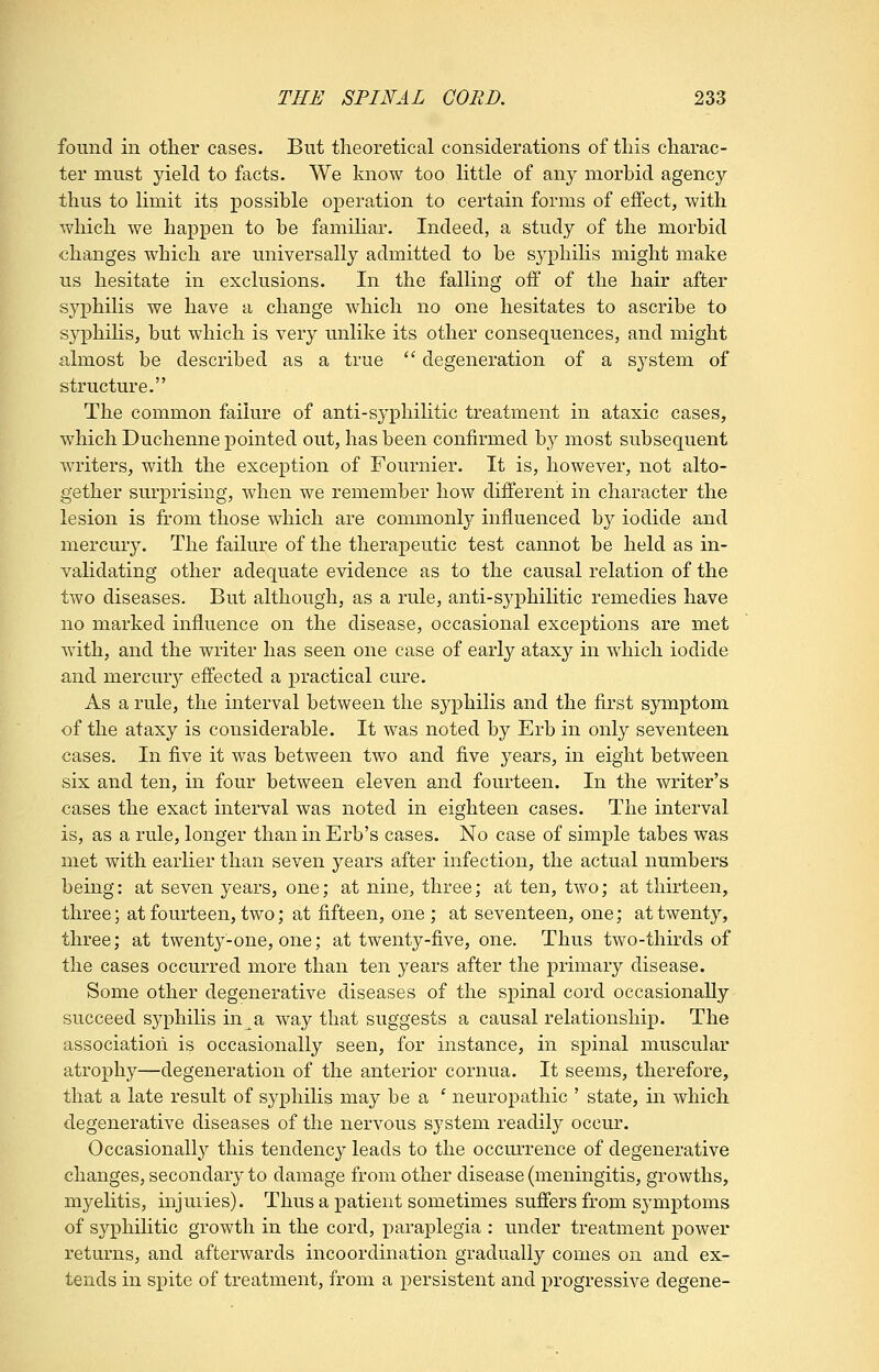 found in other cases. But theoretical considerations of this charac- ter must yield to facts. We know too little of any morbid agency thus to limit its possible operation to certain forms of effect, with which we happen to be famihar. Indeed, a study of the morbid changes which are universally admitted to be syphilis might make us hesitate in exclusions. In the falling off of the hair after syphilis we have a change which no one hesitates to ascribe to syphihs, but which is very unlike its other consequences, and might almost be described as a true  degeneration of a system of structure. The common failure of anti-syphihtic treatment in ataxic cases, which Duchenne pointed out, has been confirmed by most subsequent writers, with the exception of Fournier. It is, however, not alto- gether surprising, when we remember how different in character the lesion is from those which are commonly influenced by iodide and mercury. The failure of the therapeutic test cannot be held as in- validating other adequate evidence as to the causal relation of the two diseases. But although, as a rule, anti-syphilitic remedies have no marked influence on the disease, occasional exceptions are met with, and the writer has seen one case of early ataxy in which iodide and mercury effected a practical cure. As a rule, the interval between the syphilis and the first symptom of the ataxy is considerable. It was noted by Erb in only seventeen cases. In five it was between two and five years, in eight between six and ten, in four between eleven and fourteen. In the writer's cases the exact interval was noted in eighteen cases. The interval is, as a rule, longer than in Erb's cases. No case of simple tabes was met with earlier than seven years after infection, the actual numbers being: at seven years, one; at nine, three; at ten, two; at thirteen, three; at fourteen, two; at fifteen, one; at seventeen, one; at twenty, three; at twenty-one, one; at twenty-five, one. Thus two-thirds of the cases occurred more than ten years after the primary disease. Some other degenerative diseases of the spinal cord occasionally succeed syphilis in a way that suggests a causal relationship. The association is occasionally seen, for instance, in spinal muscular atrophy—degeneration of the anterior cornua. It seems, therefore, that a late result of syphilis may be a ' neuropathic ' state, in which degenerative diseases of the nervous system readily occur. Occasionally this tendency leads to the occm-rence of degenerative changes, secondary to damage from other disease (meningitis, growths, myeHtis, injuries). Thus a patient sometimes suffers from symptoms of syphilitic growth in the cord, paraplegia ; under treatment power returns, and afterwards incoordination gradually comes on and ex- tends in spite of treatment, from a persistent and progressive degene-