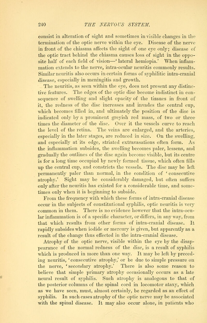 consist in alteration of sight and sometimes in visible changes in the termination of the optic nerve within the eye. Disease of the nerve in front of the chiasma aj&ects the sight of one eye only; disease of the optic tract behind the chiasma causes loss of sight in the oppo- site half of each field of vision—' lateral hemiopia.' When inflam- mation extends to the nerve, intra-ocular neuritis commonly results. Similar neuritis also occurs in certain forms of syphilitic intra-cranial disease, especially in meningitis and growth. The nemitis, as seen within the eye, does not j)resent any distinc- tive features. The edges of the optic disc become indistinct in con- sequence of swelling and slight opacity of the tissues in front of it, the redness of the disc increases and invades the central cup, which becomes filled in, and ultimately the position of the disc is indicated only by a prominent greyish red mass, of two or three times the diameter of the disc. Over it the vessels curve to reacli the level of the retina. The veins are enlarged, and the arteries, especially in the later stages, are reduced in size. On the swelling,, and especially at its edge, striated extravasations often form. As the inflammation subsides, the swelling becomes paler, lessens, and gradually the outlines of the disc again become visible, but its centre- is for a long time occupied by newly formed tissue, which often fills up the central cup, and constricts the vessels. The disc may be left permanently paler than normal, in the condition of ' consecutive atrophy.' Sight may be considerably damaged, but often suffers only after the neuritis has existed for a considerable time, and some- times only when it is beginning to subside. From the frequency with which these forms of intra-cranial disease occur in the subjects of constitutional syphilis, optic neuritis is xery common in them. There is no evidence however that the intra-ocu- lar inflammation is of a specific character, or differs, in any way, from that which results from other forms of intra-cranial disease. It rapidly subsides when iodide or mercury is given, but apparently as a result of the change thus effected in the intra-cranial disease. Atrophy of the optic nerve, visible withm the eye by the disap- pearance of the normal redness of the disc, is a result of sj^philis which is produced in more than one way. It may be left by preced- ing neuritis, ' consecutive atrophy,' or be due to simple pressure on the nerve, * secondary atrophy.' There is also some reason to believe that simple primary atrophy occasionally occurs as a late neural result of syphilis. Such atrophy is analogous to that of the posterior columns of the spinal cord in locomotor ataxy, which as we have seen, must, almost certainly, be regarded as an effect of syphilis. In such cases atrophy of the optic nerve ma}^ be associated ■with the spinal disease. It may also occur alone, in patients who