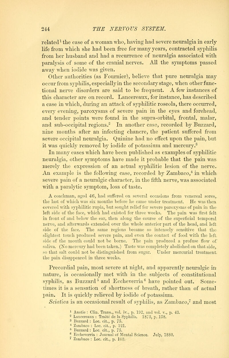 related^ the case of a woman who, having had severe neuralgia in early life from which she had heen free for many years, contracted syphilis from her husband and had a recurrence of neuralgia associated with paralysis of some of the cranial nerves. All the symptoms passed away when iodide was given. Other authorities (as Fournier), believe that pure neuralgia may occur from sj'phiHs, especially in the secondary stage, when other func- tional nerve disorders are said to be frequent. A few instances of this character are on record. Lancereaux, for instance, has described a case in which, during an attack of syphilitic roseola, there occurred, every evening, paroxysms of severe pain in the eyes and forehead, and tender points were found in the supra-orbital, frontal, malar, and sub-occipital regions. In another case, recorded by Buzzard, nine months after an infecting chancre, the patient suffered from severe occipital neuralgia. Quinine had no effect upon the pain, but it was quickly removed by iodide of potassium and mercury.^ In many cases which have been published as examples of syphilitic neuralgia, other symptoms have made it probable that the pain was merely the expression of an actual syphilitic lesion of the nerve.. An example is the following case, recorded b}'' Zambaco,* in whichi severe pain of a neuralgic character, in the fifth nerve, was associated with a paralytic symptom, loss of taste. A coachman, aged 46, had suffered ou several occasions from venereal sores,, the last of wliich was six months before he came under treatment. He was then covered Avith syphilitic rupia, hut sought relief for severe paroxysms of pain in the left side of the face, which had existed for three weeks. The pain was first felt in front of and helow the ear, then along the course of the superficial temporal nerve, and afterwards extended over the whole anterior part of the head, and lelt^ side of the face. The same regions became so intensely sensitive that the slightest touch produced severe pain, and even the contact of food with the left side of the mouth could not be borne. The pain produced a profuse floAv of saliva. (No mercurj^ had been taken.) Taste was completely abolished on that side,, so that salt cordd not be distinguished from sugar. Under mercurial treatment the j)ain disappeared in tliree weeks. Precordial pain, most severe at night, and apparentl}^ neuralgic in nature, is occasionally met with in the subjects of constitutional syphilis, as Buzzard^ and Eccheverria^ have pointed out. Some- times it is a sensation of shortness of breath, rather than of actual pain. It is quickly relieved by iodide of potassium. Sciatica is an occasional result of S3'philis, as Zambaco,'' and most 1 Anstie : Clin. Trans., vol. iv., p. 192, and vol. v., p. 43.  Lancereaux : Traite de la Sj^philis. 1873, p. 158. ^ Buzzard : Loc. cit., p. 75. '^ Zambaco : Loc. cit., p. 121. ^ Buzzard : Loc. cit., p. 75. ^ Eccheverria : Journal of Mental Science. July, ISSO. ' Zambaco : Loc. cit., p. 103.