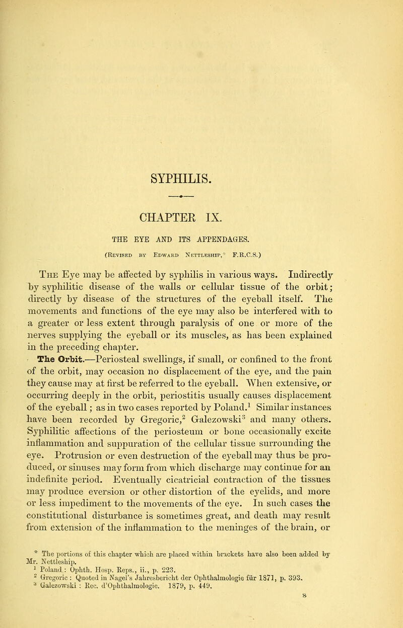 SYPHILIS. CHAPTER IX. THE EYE AND ITS APPENDAGES. (Revised by Edward Nettleship, ■ F.R.C.S.) The Eye may be affected by syphilis in various ways. Indirectly by sypliilitic disease of the walls or cellular tissue of the orbit; directly by disease of the structures of the eyeball itself. The movements and functions of the eye may also be interfered with to a greater or less extent through paralysis of one or more of the nerves supplying the eyeball or its muscles, as has been explained in the preceding chapter. The Orbit.—Periosteal swellings, if small, or confined to the front of the orbit, may occasion no displacement of the eye, and the pain they cause may at first be referred to the eyeball. When extensive, or occurring deeply in the orbit, periostitis usually causes displacement of the eyeball; as in two cases reported by Poland.^ Similar instances have been recorded by Gregoric,^ Galezowski'^ and many others. Syphilitic affections of the periosteum or bone occasionally excite inflammation and suppuration of the cellular tissue surrounding the eye. Protrusion or even destruction of the ej^eball may thus be pro- duced, or sinuses may form from which discharge may continue for an indefinite period. Eventually cicatricial contraction of the tissues may produce eversion or other distortion of the eyelids, and more or less impediment to the movements of the eye. In such cases the constitutional disturbance is sometimes great, and death may result from extension of the inflammation to the meninges of the brain, or * The portions of this chapter which are placed within brackets have also been added bj Mr. Nettleship. 1 Poland : Ophth. Hosp. Reps., ii., p. 223. - Grregoric : Quoted in Nagel's Jahresbericht der Ophthalmologie fiir 1871, p. 393. ^ Galezowski : Rec. d'Ophthalmologie. 1879, p. 449. s