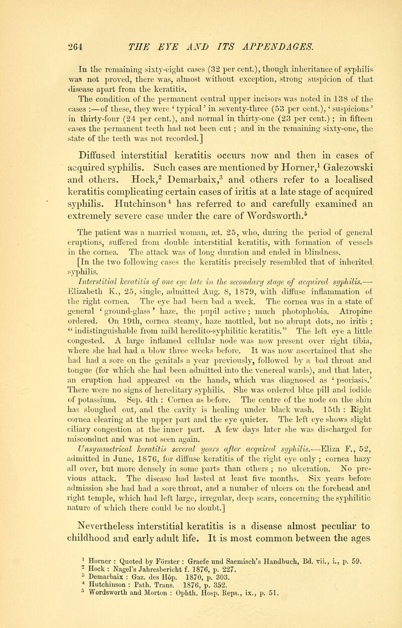 In tlie remaining sixty-eiglit cases (32 per cent.), thongli inlieritance of sj^^liilis was not proved, tliere was, almost Avithont exception, strong suspicion of tliat tUsease apart from tlie keratitis. The condition of the permanent central npj)er incisors was noted in 138 of the cases :—of these, they were ' typical' in seventy-three (53 per cent.),' suspicious' in thirty-four (24 per cent.), and normal in thirty-one (23 jjer cent.) ; in fifteen cases the permanent teeth had not been cut; and in the remaining sixty-one, the state of the teeth was not recorded. ] Diflfased interstitial keratitis occurs now and then in cases of acquired syphilis. Such cases are mentioned by Horner,^ Galezowsld and others. Hock,^ Demarbaix/ and others refer to a localised keratitis complicating certain cases of iritis at a late stage of acquired syphilis. Hutchinson* has referred to and carefully examined an extremely severe case under the care of Wordsworth.* The patient was a married woman, set. 25, who, during the period of general eruptions, suffered from double interstitial keratitis, with formation of vessels in the cornea. The attack was of long duration and ended in blindness. [In the two following cases the keratitis precisely resembled that of inherited s}^5hilis. Interstitial keratitis of one eye late in the secondary stage of acquired syfliilis.— Elizabeth K., 25, single, admitted Aug. 8, 1879, with diffuse inflammation of the right cornea. The eye had been bad a week. The cornea was in a state of general ' ground-glass ' haze, the pupil active; much ^photophobia. Atropine ordered. On 19th, cornea steamy, haze mottled, but no abrupt dots, no iritis ; indistinguishable from mild heredito-sjnphilitic keratitis. The left eye a little congested. A large inflamed cellular node was now present over right tibia, where she had had a blow three weeks before. It was now ascertained that she had had a sore on the genitals a year previously, followed by a bad tln^oat and tongue (for wliich she had been admitted into the venereal wards), and that later, an eruption had appeared on the hands, wlrich was diagnosed as ' j)soriasis.' There were no signs of hereditary syphilis. She was ordered blue pill and iodide of potassium. Sep. 4th : Cornea as before. The centre of the node on the shin has sloughed out, and the cavity is healing under black wash. 15th : Eight cornea clearing at the upper part and the eye quieter. The left eye shows slight ciliary congestion at the inner part. A few days later she was discharged for misconduct and was not seen again. Unsymmetrical keratitis several years after acquired sy2')hilis.—Eliza E., 52, admitted in June, 1876, for diffuse keratitis of the right eye only ; cornea hazy all over, but more densely in some parts than others ; no ulceration. No pre- vious attack. The disease had lasted at least five months. Six years before admission she had had a sore throat, and a number of ulcers on the forehead and right temple, which had left large, irregular, deep scars, concerning the syphilitic nature of which there could be no doubt.] Nevertheless interstitial keratitis is a disease almost pecuHar to childhood and early adult life. It is most common between the ages ^ Horner : Quoted by Forster : Graefe imd Saemisch's Handbuch, Bd. vii., i., p. 59. 2 Hock: Nagel's Jahresbericht f. 1876, p. 227. 3 Demarbaix : Gaz. des Hop. 1870, p. 303. 4 Hutchinson : Path. Trans. 1876, p. 352. ^ Wordsworth and Morton : Ophth. Hosp. Reps., ix., p. 51.