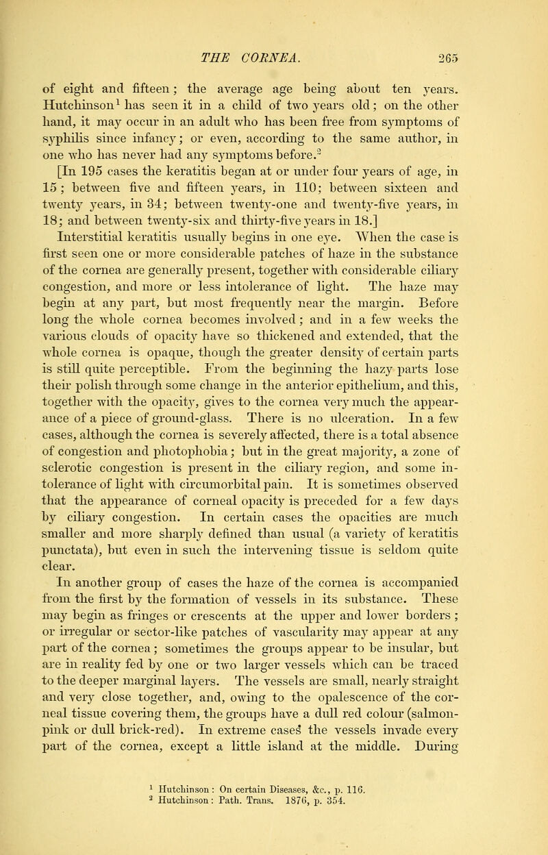 of eight and fifteen; the average age being about ten years. Hutchinson^ has seen it in a child of two years old; on the other hand, it may occur in an adult who has been free from symptoms of syphilis since infancy; or even, according to the same author, in one who has never had any symptoms before.^ [In 195 cases the keratitis began at or under four years of age, in 15; between five and fifteen years, in 110; between sixteen and twent}^ years, in 34; between twenty-one and twenty-five years, in 18; and between twenty-six and thirty-five years in 18.] Interstitial keratitis usually begins in one eye. When the case is first seen one or more considerable patches of haze in the substance of the cornea are generally present, together with considerable ciliary congestion, and more or less intolerance of light. The haze may begin at any part, but most frequently near the margin. Before long the whole cornea becomes involved; and in a few weeks the various clouds of opacit}^ have so thickened and extended, that the whole cornea is opaque, though the greater density of certain parts is still quite perceptible. From the beginning the hazy parts lose their polish through some change in the anterior epithelium, and this, together with the opacity, gives to the cornea very much the appear- ance of a piece of ground-glass. There is no ulceration. In a few cases, although the cornea is severely affected, there is a total absence of congestion and x)liotophobia; but in the great majority, a zone of sclerotic congestion is present in the ciliary region, and some in- tolerance of hght with circumorbital pain. It is sometimes observed that the appearance of corneal opacity is ^Dreceded for a few days by ciliary congestion. In certain cases the opacities are much smaller and more sharply defined than usual (a variety of keratitis j)unctata), but even in such the intervening tissue is seldom quite clear. In another group of cases the haze of the cornea is accompanied from the first by the formation of vessels in its substance. These may begin as fringes or crescents at the upper and lower borders ; or irregular or sector-like patches of vascularity may appear at any part of the cornea; sometimes the groups ajDpear to be insular, but are in reality fed by one or two larger vessels which can be traced to the deeper marginal layers. The vessels are small, nearly straight and very close together, and, owing to the opalescence of the cor- neal tissue covering them, the groups have a dull red colour (salmon- pink or duU brick-red). In extreme case^ the vessels invade every part of the cornea, except a little island at the middle. During 1 Hutcliinson: On certain Diseases, &c., p. 116. 3 Hutcliinson: Path. Trans. 187G, p. 354.