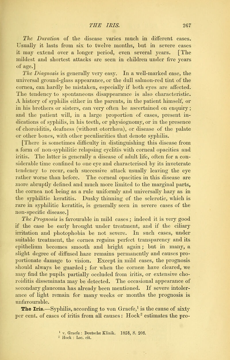 The Duration of the disease varies much in different cases. Usually it lasts from six to twelve months, but in severe cases it may extend over a longer period, even several 3^ears. [The mildest and shortest attacks are seen in children under five years of age.] The Diagnosis is generall}^ very easy. In a well-marked case, the universal ground-glass appearance, or the dull salmon-red tint of the cornea, can hardly he mistaken, especially if both eyes are affected. The tendency to spontaneous disappearance is also characteristic. A history of syphilis either in the parents, in the patient himself, or in his brothers or sisters, can very often be ascertained on enquiry; and the patient will, in a large proportion of cases, present in- dications of syphilis, in his teeth, or physiognomy, or in the presence of choroiditis, deafness (without otorrhoea), or disease of the palate or other bones, with other peculiarities that denote syphilis. [There is sometimes difficulty in distinguishmg this disease from a form of non-syphilitic relapsing cycKtis with corneal opacities and iritis. The latter is generally a disease of adult life, often for a con- siderable time confined to one eye and characterised by its inveterate tendency to recur, each successive attack usually leaving the eye rather worse than before. The corneal opacities in this disease are more abruptly defined and much more limited to the marginal parts, the cornea not being as a rule uniformly and universally hazy as in the syphilitic keratitis. Dusky thinning of the sclerotic, which is rare in syphilitic keratitis, is generally seen in severe cases of the non-specific disease.] The Prognosis is favourable in mild cases ; indeed it is very good if the case be early brought under treatment, and if the ciliary irritation and photophobia be not severe. In such cases, under suitable treatment, the cornea regains perfect transparency and its epithelium becomes smooth and bright agam; but in many, a slight degree of diffused haze remains permanently and causes pro- portionate damage to vision. Except in mild cases, the prognosis should always be guarded; for when the cornese have cleared, we may find the pupils partially occluded from iritis, or extensive cho- roiditis disseminata may be detected. The occasional appearance of secondary glaucoma has already been mentioned. If severe intoler- ance of light remain for many weeks or months the prognosis is unfavourable. The Iris.—Syphilis, according to von Graefe,^ is the cause of sixty per cent, of cases of iritis from aH causes: Hock estimates the pro- ^ V. Graefe : Deutsclie Klinik. 1858, S. 208.  Hock : Loc. cit.