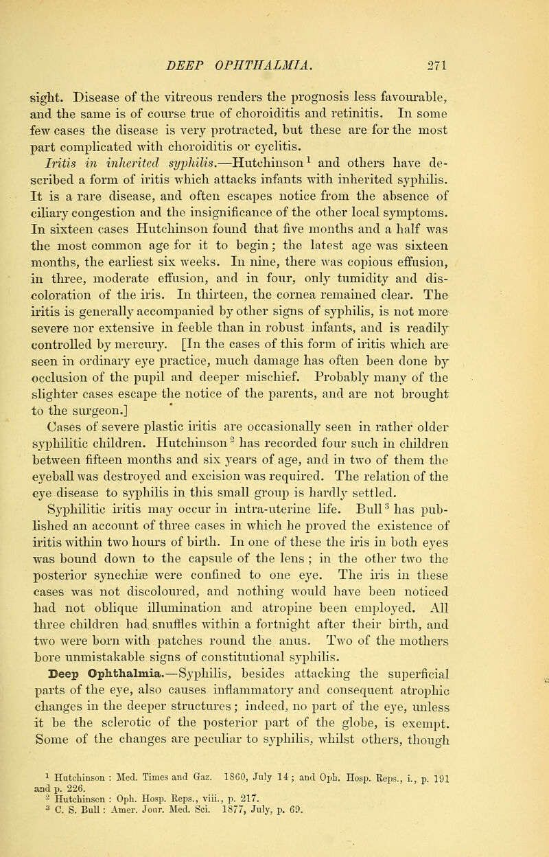 sight. Disease of the vitreous renders the prognosis less favourable, and the same is of course true of choroiditis and retinitis. In some few cases the disease is very protracted, but these are for the most part complicated with choroiditis or cyclitis. Iritis in inherited syphilis.—Hutchinson^ and others have de- scribed a form of iritis which attacks infants Avith inherited syphiHs. It is a rare disease, and often escapes notice from the absence of ciliary congestion and the insignificance of the other local symptoms. In sixteen cases Hutchinson found that five months and a half was the most common age for it to begin; the latest age was sixteen months, the earliest six weeks. In nine, there was copious effusion, in three, moderate effusion, and in four, only tumidity and dis- coloration of the iris. In thirteen, the cornea remained clear. The iritis is generally accompanied by other signs of syphiHs, is not more severe nor extensive in feeble than in robust infants, and is readily controlled by mercury. [In the cases of this form of iritis which are seen in ordinary eye practice, much damage has often been done by occlusion of the pupil and deeper mischief. Probably many of the slighter cases escape the notice of the parents, and are not brought to the surgeon.] Oases of severe plastic iritis are occasionally seen in rather older syphilitic children. Hutchinson has recorded four such in children between fifteen months and six years of age, and in two of them the ej^eballwas destroyed and excision was required. The relation of the e3^e disease to syphilis in this small group is hardly settled. Syphilitic iritis may occur in intra-uterine life. Bull ^ has j)ub- lished an account of three cases in which he proved the existence of iritis within two hours of birth. In one of these the iris in both eyes was bound down to the capsule of the lens ; in the other two the posterior synechife were confined to one eye. The iris in these cases was not discoloured, and nothing would have been noticed had not oblique illumination and atropine been employed. All three children had, snuffles within a fortnight after their birth, and two were born with patches round the anus. Two of the mothers bore unmistakable signs of constitutional syphihs. Deep Ophthalmia.—Syphilis, besides attacking the superficial parts of the e3^e, also causes inflammatory and consequent atrophic changes in the deeper structures; indeed, no part of the eye, unless it be the sclerotic of the posterior part of the globe, is exempt. Some of the changes are peculiar to syphilis, whilst others, though 1 Hutchinson : Med. Times and Gaz. 1860, July 14; and Opb. Hosp. Reps., i., p. 191 and p. 226. - Hutchinson : Oph. Hosp. Reps., viii., p. 217. 3 C. S. Bull: Amer. Joar, Med. Sci. 1877, July, p. 69,