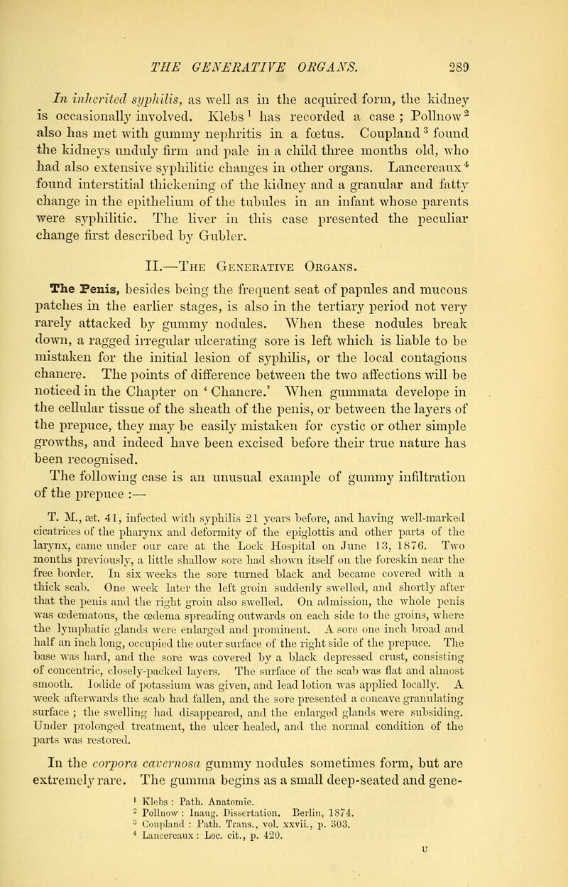 In inherited sypJulis, as well as in the acquired form, the kidney is occasional!}^ involved. Klehs ^ has recorded a case ; Pollnow ^ also lias met with gummy nephritis in a foetus. Coupland ^ found the kidney's unduly firm and pale in a child three months old, who had also extensive syphilitic changes in other organs. Lancereaux* found interstitial thickening of the kidney and a granular and fatty change in the epithelium of the tubules in an infant whose parents were syphilitic. The liver in this case presented the peculiar change first described by Gubler. II.—The Generative Organs. The Penis, besides being the frequent seat of papules and mucous patches in the earlier stages, is also in the tertiary period not very rarely attacked by gummy nodules. When these nodules break down, a ragged irregular ulcerating sore is left which is liable to be mistaken for the initial lesion of syphilis, or the local contagious chancre. The j)oints of difference between the two affections will be noticed in the Chapter on ' Chancre.' When gummata develope in the cellular tissue of the sheath of the penis, or between the layers of the prepuce, they may be easily mistaken for cystic or other simple growths, and indeed have been excised before their true nature has been recognised. The following case is an unusual example of gumni}'- infiltration of the prepuce :— T. M., set. 41, infected witli syphilis 21 years before, and having well-marked cicatrices of tlie j^harynx and deformity of the epiglottis and other parts of the larynx, came under our care at the Lock Hos]3ital on June 13, 1876. Tm'o months previously, a little shallow sore had shown itself on the foreskin near the free border. In six weeks the sore turned black and became covered M'ith a thick scab. One week later the left groin suddenly swelled, and shortly after that the penis and the right groin also swelled. On admission, the whole penis was cedematous, the cedema spreading outwards on each side to the groins, where the lymphatic glands were enlarged and prominent. A sore one inch broad and half an inch long, occupied the outer surface of the right side of the preiDuce. The base was hard, and the sore was covered by a black depressed crust, consisting of concentric, closely-packed layers. The surface of the scab was flat and almost smooth. Iodide of potassium was given, and lead lotion Avas applied locally. A week afterwards the scab had fallen, and the sore presented a concave granulating surface ; the swelling had disappeared, and the enlarged glands were subsiding. Under prolonged treatment, the ulcer healed, and the normal condition of the jiarts was restored. In the corpora cavernosa, gummy nodules sometimes form, but are extremely'rare. The gumma begins as a small deep-seated and gene- 1 Klebs : Path. Anatomie. - Pollnow: Inaug. Dissertation. Berlin, 1874. ** Coupland : Path. Trans., vol. xxvii., p. o03. * Lancereaux: Loc. cit., p. 420.