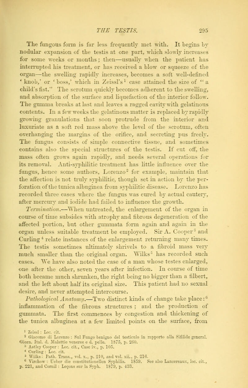 The fungous foi*m is far less frequently met with. It begins by nodular exx)ansion of the testis at one part, which slowly increases for some weeks or months; then—usually when the patient has interrupted his treatment, or has received a blow or squeeze of the organ—the swelling rapidly increases, becomes a soft well-defined * knob,' or 'boss,' which in Zeissl's^ case attained the size of '' a child's fist. The scrotum quickly becomes adherent to the swelling, and absorption of the surface and liquefaction of the interior follow. The gumma breaks at last and leaves a ragged cavity with gelatinous contents. In a few weeks the gelatinous matter is replaced by rapidly growing granulations that soon protnide from the interior and luxuriate as a soft red mass above the level of the scrotum, often overhanging the margins of the orifice, and secreting pus freely. The fungus consists of simple connective tissue, and sometimes contains also the special stnictures of the testis. If cut oft, the mass often grows again rapidly, and needs several operations for its removal. Anti-syphilitic treatment has little influence over the fungus, hence some authors, Lorenzo^ for example, maintain that the aft'ection is not truly syphilitic, though set in action by the per- foration of the tunica albuginea from syphilitic disease. Lorenzo has recorded three cases where the fungus was cured by actual cautery, after mercury and iodide had failed to influence the growth. Termination.—When untreated, the enlargement of the organ in course of time subsides with atrophy and fibrous degeneration of the affected portion, but other gummata form again and again in the organ unless suitable treatment be employed. Sir A. Cooper'^ and Curling ^ relate instances of the enlargement returning many times. The testis sometimes ultimately shrivels to a fibroid mass very much smaller than the original organ. Wilks'' has recorded such cases, ^e have also noted the case of a man whose testes enlarged, one after the other, seven years after infection. In course of time both became much shrunken, the right being no bigger than a filbert, and the left about haK its original size. This patient had no sexual desire, and never attempted intercourse. PatJwlogical Anatomy.—Two distinct kinds of change take place :^ inflammation of the fibrous structures ; and the production of gummata. The first commences by congestion and thickening of the tunica albuginea at a few limited points on the surface, fi:om 1 Zeissl: Loc. cit. - Giacomo di Lorenzo : Sul Ftrngo tenigno del testiculo in rapporto alia Sifilide generaL Giorn. Ital. d. ilalattie veneree e d. pelle. 1875, p. 260. ^ Astley Cooper : Loc. cit., Caseiv., p. 105. ^ Cturling : Loc. cit. * Wilks: Path. Trans., vol. x., p. 210, and vol. siL, p. 216. ^ YLrchow : Ueber die constitationeUen Syphilis. 1859. See also Lancereaus, loc. cit., p. 221, and Comil: Lecons sur la Svpli. 1879, p. 4:33.