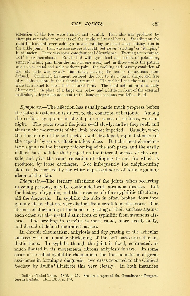 extension of tlie toes were limited and painful. Pain also was produced by attempts at passive movements of tlie ankle and tarsal bones. Standing on tlie light limb caused severe aching pain, and walking produced sharp cutting pain in the ankle joint. Pain was also severe at night, but never ' starting' or 'jumping' in character. There was some constitutional disturbance. Evening temperature, 101° F. or thereabouts. Rest in bed with good food and iodide of potassium, removed aching pain from the limb in one week, and in three weeks the patient was able to stand and walk without pain; the swelling and brawny condition of the soft parts was greatly diminished, leaving the harder indurations more defined. Continued treatment restored the foot to its natural shape, and free j)lay of the tendons in their sheaths returned. The malleoli and the tarsal bones were then found to have their natural form. The hard indurations ultimately disappeared ; in place of a large one below and a little in front of the external malleolus, a depression adherent to the bone and tendons was left.—B. H. Symptoms.—The affection lias usually made mucli i)rogress before the patient's attention is dra-svn to the condition of his joint. Among the earliest symptoms is slight pain or sense of stiflEaess, worse at night. The parts round the joint swell slowly, and as they swell and thicken the movements of the limb become impeded. Usually, when the thickening of the soft parts is well developed, rapid distension of the capsule by serous effusion takes place. But the most character- istic signs are the brawny thickening of the soft parts, and the easily defined hard nodules that project on the internal surface of the cap- sule, and give the same sensation of slipping to and fro which is produced by loose cartilages. Not infrequently the neighbouring skin is also marked by the white depressed scars of former gummj'- ulcers of the skin. Diagnosis.—The tertiary affections of the joints, when occurring in young persons, may be confounded with strumous disease. But the history of syphilis, and the presence of other syphilitic affections, aid the diagnosis. In syphilis the skin is often broken down into gummy ulcers that are very distinct from scrofulous abscesses. The absence of thickening of the bones or grating of their surfaces against each other are also useful distinctions of syphilitic from strumous dis- ease. The swelling in scrofula is more rapid, more evenly puffy, and devoid of defined indurated masses. In chronic rheumatism, ankylosis and dry grating of the articular surfaces with no nodular thickening of the soft parts are sufficient distinctions. In syphilis though the jomt is fixed, contracted, or much limited in its movements, fibrous ankylosis is rare. In some cases of so-called syphilitic rheumatism the thermometer is of great assistance in forming a diagnosis; two cases reported to the Chnical Society by Duflfin^ illustrate this very clearly. In both instances ^ Dtiffin : Clinical Trans. 1869, p. 81. See also a report of the Committee on Tempera- ture in Syphilis. Ibid. 1870, p. 170.