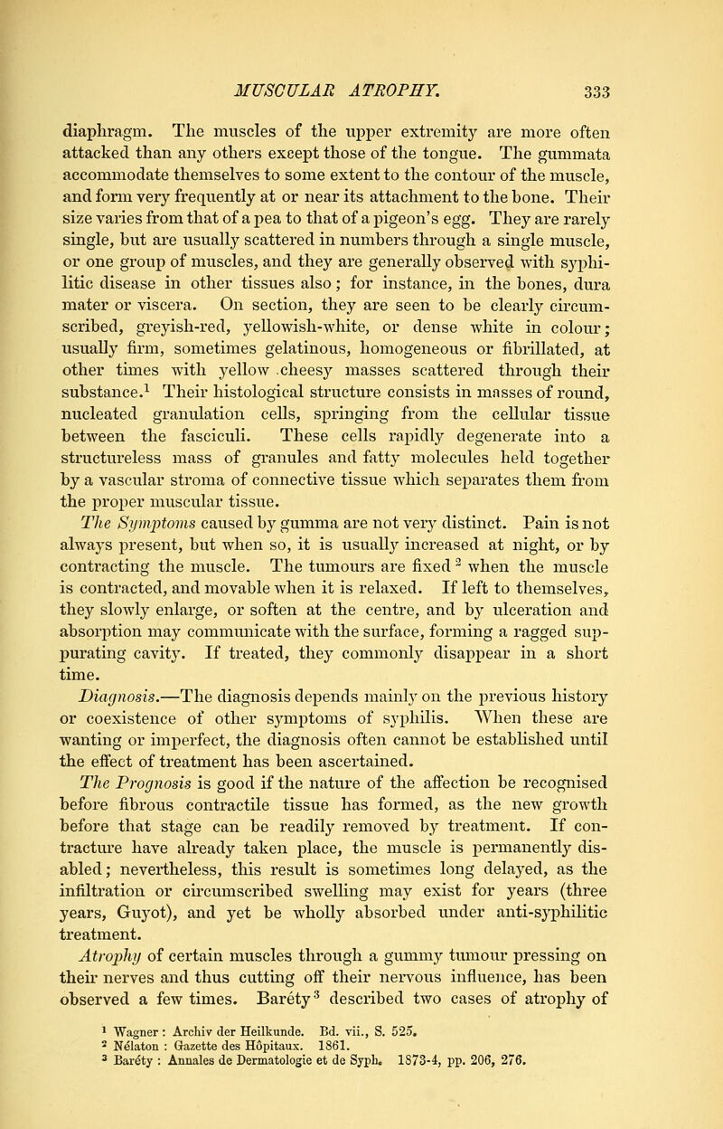 diaphragm. The muscles of the upper extremity are more often attacked than any others except those of the tongue. The gummata accommodate themselves to some extent to the contour of the muscle, and form very frequently at or near its attachment to the bone. Their size varies from that of a pea to that of a pigeon's egg. They are rarely single, but are usually scattered in numbers through a single muscle, or one grouj) of muscles, and they are generally observed with sj^i^hi- litic disease in other tissues also; for instance, in the bones, dura mater or viscera. On section, they are seen to be clearly circum- scribed, greyish-red, yellowish-white, or dense white in colour; usually firm, sometimes gelatinous, homogeneous or fibrillated, at other times with yellow cheesy masses scattered through their substance.-^ Their histological structure consists in masses of round, nucleated granulation cells, springing from the cellular tissue between the fasciculi. These cells rapidly degenerate into a structureless mass of granules and fatty molecules held together by a vascular stroma of connective tissue which separates them from the proper muscular tissue. The Symptoms caused by gumma are not very distinct. Pain is not always present, but when so, it is usually increased at night, or by contracting the muscle. The tumours are fixed ^ when the muscle is contracted, and movable Avhen it is relaxed. If left to themselves, they slowly enlarge, or soften at the centre, and by ulceration and absorption may communicate with the surface, forming a ragged sup- purating cavit3\ If treated, they commonly disappear in a short time. Diagnosis.—The diagnosis depends mainly on the previous history or coexistence of other symptoms of syphilis. When these are wanting or imperfect, the diagnosis often cannot be established until the effect of treatment has been ascertained. The Prognosis is good if the nature of the affection be recognised before fibrous contractile tissue has formed, as the new growth before that stage can be readily removed by treatment. If con- tractm'e have already taken place, the muscle is permanently dis- abled; nevertheless, this result is sometimes long delayed, as the infiltration or circumscribed swelling may exist for years (three years, Guyot), and yet be wholly absorbed under anti-syphilitic treatment. Atrophy of certain muscles through a gummy tumour pressing on their nerves and thus cutting off their nervous influence, has been observed a few times. Barety^ described two cases of atrophy of ^ Wagner : Archiv der Heilkunde. Bd. vii., S, 525. * Nelaton : Gazette des Hopitaux. 1861. 3 Barety : Annales de Dermatologie et de Syph. 1873-4, pp. 206, 276.