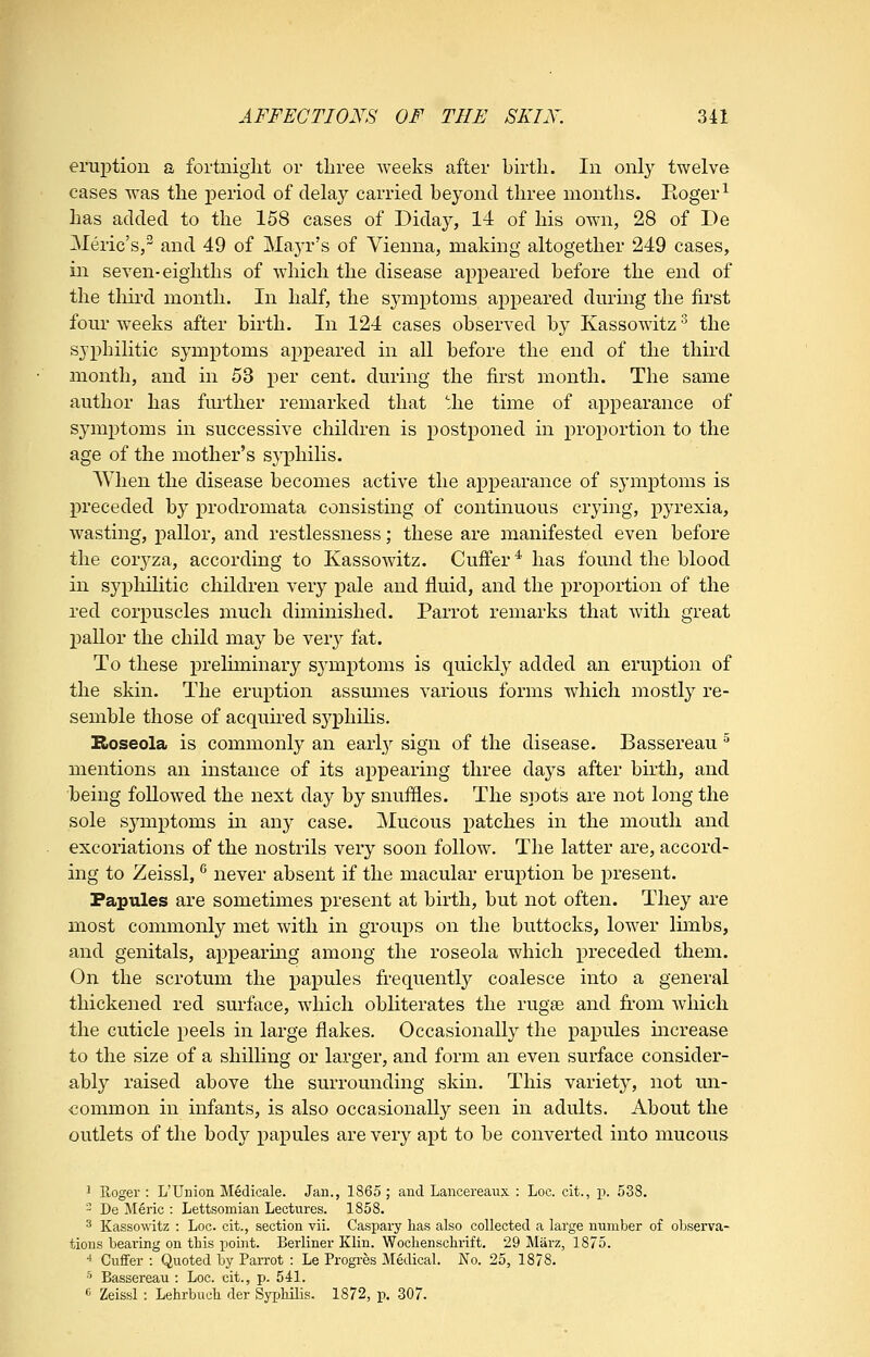 eruption a fortniglit or three weeks after birth. In only twelve cases was the j)eriod of delay carried beyond three months. Eoger^ has added to the 158 cases of Diday, 14 of his own, 28 of De Meric's, and 49 of Maj^'s of Vienna, making altogether 249 cases, in seven-eighths of which the disease appeared before the end of the tliird month. In half, the symptoms appeared dming the first four weeks after birth. In 124 cases observed by Kassowitz '^ the sjxDhilitic symptoms appeared in all before the end of the third month, and in 53 per cent, during the first month. The same author has further remarked that the time of appearance of symptoms in successive children is postponed in proportion to the age of the mother's syphilis. When the disease becomes active the appearance of symptoms is preceded by prodromata consisting of continuous crying, pyrexia, wasting, pallor, and restlessness; these are manifested even before the coryza, according to Kassowitz. Cufi'er * has found the blood in syphilitic children very pale and fluid, and the proportion of the red corpuscles much diminished. Parrot remarks that with great pallor the child may be very fat. To these j)i'eliminary symptoms is quickly added an eruption of the skin. The eruption assumes various forms which mostly re- semble those of acquh-ed sj^phihs. Bioseola is commonly an early sign of the disease. Bassereau ^ mentions an instance of its appearing three days after birth, and being followed the next day by snuffles. The sijots are not long the sole symptoms in any case. Mucous patches in the mouth and excoriations of the nostrils very soon follow. The latter are, accord- ing to Zeissl, '^ never absent if the macular eruption be x)resent. Fapiiles are sometimes present at birth, but not often. They are most commonly met with in groups on the buttocks, lower limbs, and genitals, appearmg among the roseola which in'eceded them. On the scrotum the papules frequently coalesce into a general thickened red surface, which obliterates the rugse and fi'om which the cuticle peels in large flakes. Occasionally the papules mcrease to the size of a shilling or larger, and form an even surface consider- ably raised above the surrounding skin. This variety, not un- common in infants, is also occasionally seen in adults. About the outlets of the body papules are very apt to be converted into mucous 1 Roger : L'Union Medicale. Jan., 1865; and Lancereaux : Loc. clt., p. 538. 2 De Meric : Lettsomian Lectures. 1858. 3 Kassowitz : Loc. cit., section vii. Caspary has also collected a large number of observa- tions bearing on this point. Berliner Klin. Wochenschrift. 29 Miirz, 1875. ■» Cufifer : Quoted by Parrot : Le Progi-es Medical. No. 25, 1878. ■'• Bassereau : Loc. cit., p. 541. « Zeissl : Lehrbuch der Syphilis. 1872, p. 307.