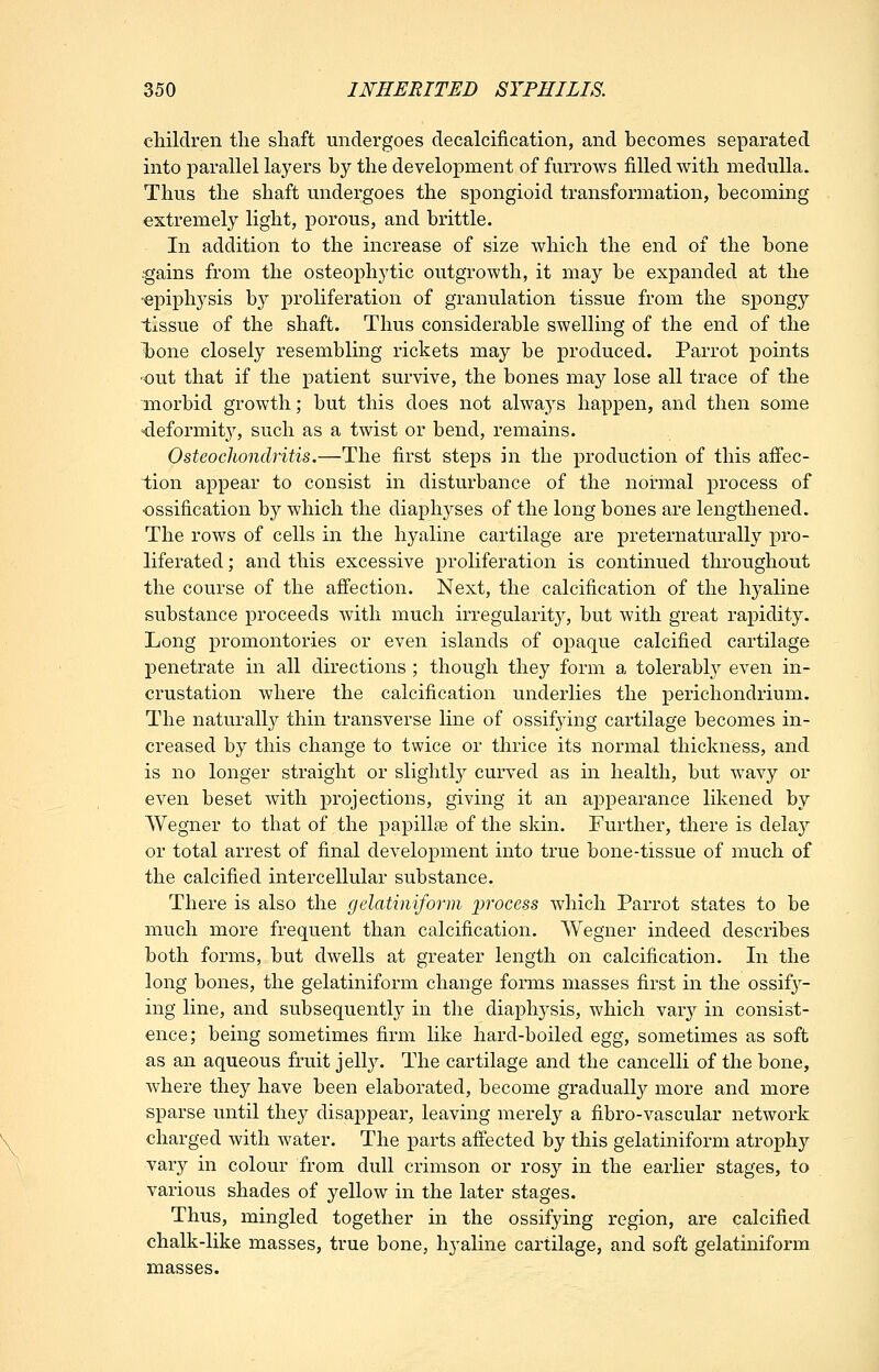 children the shaft undergoes decalcification, and becomes separated into parallel layers by the development of furrows filled with medulla. Thus the shaft undergoes the spongioid transformation, becoming extremely light, iDorous, and brittle. In addition to the increase of size which the end of the bone ■gains from the osteophytic outgrowth, it may be expanded at the •epiphysis by proHferation of granulation tissue from the spongy tissue of the shaft. Thus considerable swelling of the end of the iDone closely resembling rickets may be produced. Parrot points •out that if the patient survive, the bones may lose all trace of the morbid growth; but this does not always happen, and then some deformit}^ such as a twist or bend, remains. Osteochondritis.—The first steps in the production of this affec- tion appear to consist in disturbance of the normal process of •ossification by which the diaphyses of the long bones are lengthened. The rows of cells in the hyaline cartilage are preternaturally pro- liferated ; and this excessive proliferation is continued throughout the course of the affection. Next, the calcification of the hyaline substance proceeds with much irregularity, but with great rapidity. Long promontories or even islands of opaque calcified cartilage penetrate in all directions; though they form a tolerabl}'' even in- crustation where the calcification underlies the perichondrium. The naturall}^ thin transverse line of ossifying cartilage becomes in- creased by this change to twice or thrice its normal thickness, and is no longer straight or slightly curved as in health, but wavy or even beset with projections, giving it an appearance likened by Wegner to that of the papillae of the skin. Further, there is dela}'' or total arrest of final development into true bone-tissue of much of the calcified intercellular substance. There is also the gelatiniform i^rocess which Parrot states to be much more frequent than calcification. Wegner indeed describes both forms, but dwells at greater length on calcification. In the long bones, the gelatiniform change forms masses first in the ossif}^- ing line, and subsequently in the diaphysis, which var}'^ in consist- ence; being sometimes firm like hard-boiled Qgg, sometimes as soft as an aqueous fruit jelly. The cartilage and the cancelli of the bone, where they have been elaborated, become gradually more and more sparse until they disappear, leaving merely a fibro-vascular network charged with water. The parts affected by this gelatiniform atrophy vary in colour from dull crimson or rosy in the earlier stages, to various shades of yellow in the later stages. Thus, mingled together in the ossifying region, are calcified chalk-like masses, true bone, hyaline cartilage, and soft gelatiniform masses.