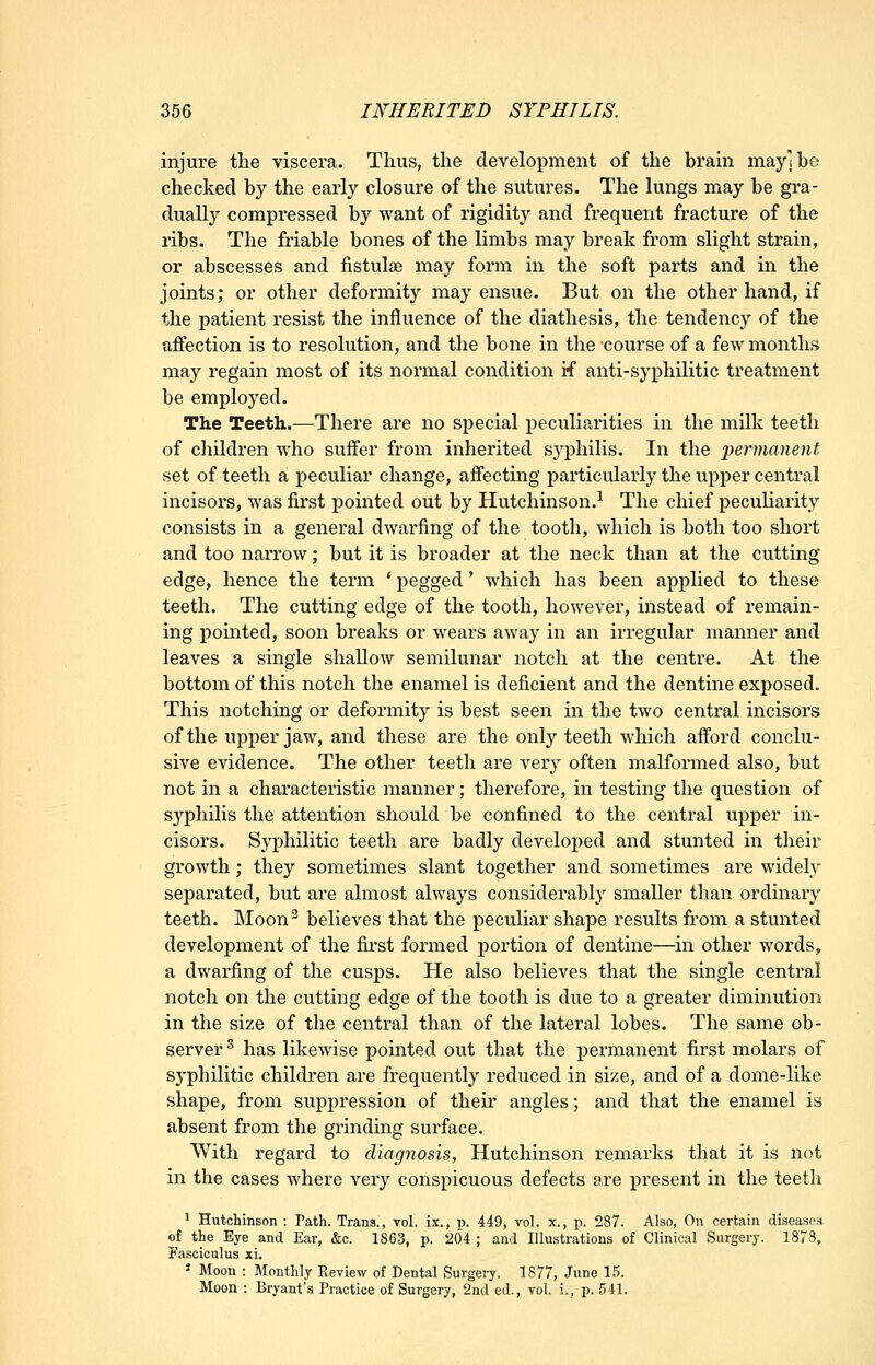injure the viscera. Thus, the development of the brain may] be checked by the early closure of the sutures. The lungs may be gra- dually compressed by want of rigidity and frequent fracture of the ribs. The friable bones of the limbs may break from slight strain, or abscesses and fistulie may form in the soft parts and in the joints; or other deformity may ensue. But on the other hand, if the patient resist the influence of the diathesis, the tendency of the aifection is to resolution, and the bone in the course of a few months may regain most of its normal condition if anti-syphilitic treatment be employed. The Teeth.—There are no special peculiarities in the milk teeth of children who suffer from inherited syphilis. In the 'permanent set of teeth a peculiar change, affecting particularly the upper central incisors, was first pointed out by Hutchinson.^ The chief peculiarity consists in a general dwarfing of the tooth, which is both too short and too narrow; but it is broader at the neck than at the cutting edge, hence the term * pegged' which has been applied to these teeth. The cutting edge of the tooth, however, instead of remain- ing pointed, soon breaks or wears away in an irregular manner and leaves a single shallow semilunar notch at the centre. At the bottom of this notch the enamel is deficient and the dentine exposed. This notching or deformity is best seen in the two central incisors of the upper jaw, and these are the only teeth which afford conclu- sive evidence. The other teeth are very often malformed also, but not in a characteristic manner; therefore, in testing the question of syphilis the attention should be confined to the central upper in- cisors. Syphilitic teeth are badly developed and stunted in their growth; they sometimes slant together and sometimes are widelv separated, but are almost always considerabl}' smaller than ordinary teeth. Moon^ believes that the peculiar shape results from a stunted development of the fu'st formed portion of dentine—in other words, a dwarfing of the cusps. He also believes that the single central notch on the cutting edge of the tooth is due to a greater diminution in the size of the central than of the lateral lobes. The same ob- server ^ has likewise pointed out that the permanent first molars of sj-philitic children are frequently reduced in size, and of a dome-like shape, from suppression of their angles; and that the enamel is absent from the grinding surface. With regard to diagnosis, Hutchinson remarks that it is not in the cases where very conspicuous defects are present in the teeth ^ Hutchinson : Path. Trans., vol. ix., v. 449, vol. x., p. 287. Also, On certain diseases of the Eye and Ear, &c. 1863, p. 204 ; and Illustrations of Clinical Surgery. 1873, P'asciculus xi. * Moon : Monthly Review of Dental Surgery. 1877, June 15. Moon : Bryant'.s Practice of Surgery, 2nd ed., vol. i., p. 541.