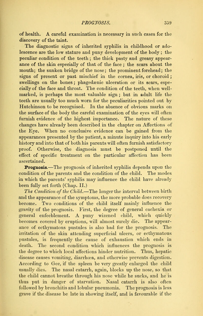 of health. A careful examination is necessary in such cases for the discovery of the taint. The diagnostic signs of inherited syphilis in childhood or ado- lescence are the low stature and puny development of the hody ; the peculiar condition of the teeth; the thick pasty and greasy appear- ance of the skin especially of that of the face ; the scars about the mouth; the sunken bridge of the nose; the prominent forehead; the signs of present or past mischief in the cornea, iris, or choroid; swellings on the bones; phagedsenic ulceration or its scars, espe- cially of the face and throat. The condition of the teeth, when well- marked, is perhaps the most valuable sign; but in adult life the teeth are usually too much worn for the peculiarities pointed out by Hutchinson to be recognised. In the absence of obvious marks on the surface of the body the careful examination of the eyes will often furnish evidence of the highest importance. The nature of these changes have already been described in the chapter on Affections of the Eye. When no conclusive evidence can be gained from the appearances presented by the patient, a minute inquiry into his early history and into that of both his parents will often furnish satisfactory proof. Otherwise, the diagnosis must be postponed until the effect of specific treatment on the particular affection has been ascertained. Prognosis.—The prognosis of inherited syphilis depends upon the condition of the parents and the condition of the child. The modes in which the parents' syphilis may influence the child have already been fully set forth (Chap. II.) The Condition of the Child.—The longer the interval between birth and the appearance of the symptoms, the more probable does recovery become. Two conditions of the child itself mainl}' influence the gravity of the prognosis. First, the degree of general cachexia or general enfeeblement. A puny wizened child, which quickly becomes covered by eruptions, will almost surely die. The appear- ance of ecthymatous pustules is also bad for the prognosis. The irritation of the skin attending superficial ulcers, or ecthymatous pustules, is frequently the cause of exhaustion which ends in death. The second condition which influences the prognosis is the degree to which local affections hinder nutrition. Thus, hepatic disease causes vomiting, diarrhoea, and otherwise prevents digestion. According to Gee, if the spleen be very greatly enlarged the child usually dies. The nasal catarrh, again, blocks up the nose, so that the child cannot breathe through his nose while he sucks, and he is thus put in danger of starvation. Nasal catarrh is also often followed by bronchitis and lobular pneumonia. The prognosis is less grave if the disease be late in showing itself, and is favom-able if the