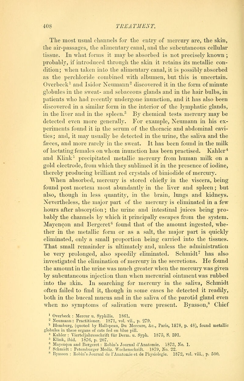 The most usual channels for the entry of mercury are, the skin, the air-passages, the alimentary canal, and the subcutaneous cellular tissue. In what forms it may be absorbed is not precisely known ; probably, if introduced through the skin it retains its metallic con- dition; when taken into the alimentary canal, it is possibly absorbed as the perchloride combined with albumen, but this is uncertain. Overbeck^ and Isidor Neumann^ discovered it in the form of minute globules in the sweat- and sebaceous glands and in the hair bulbs, in patients who had recently undergone inunction, and it has also been discovered in a similar form in the interior of the lymphatic glands, in the liver and in the spleen.^ By chemical tests mercury may be detected even more generally. For example, Neumann in his ex- periments found it ill the serum of the thoracic and abdominal cavi- ties ; and, it may usually be detected in the urine, the saliva and the fffices, and more rarely in the sweat. It has been found in the milk of lactating females on whom inunction has been practised. Kahler* and Klink^ precipitated metallic mercury from human milk on a gold electrode, from which they sublimed it in the presence of iodine, thereby producing brilliant red crystals of biniodide of mercmy. When absorbed, mercury is stored chiefly in the viscera, being found post mortem most abundantl}^ in the liver and spleen; but also, though in less quantity, in the brain, lungs and kidneys. Nevertheless, the major part of the mercury is eliminated in a few hours after absorption; the urine and intestinal juices being pro- bably the channels by which it principally escapes from the system. Mayencon and Bergeref^ found that of the amount ingested, whe- ther in the metallic form or as a salt, the major part is quickly eliminated, only a small proportion being carried into the tissues. That small remainder is ultimately and, unless the administration be verj'' prolonged, also speedily eliminated. Schmidt''^ has also investigated the elimination of mercury in the secretions. He found the amount in the urine was much greater when the mercury was given by subcutaneous injection than when mercurial ointment was rubbed into the skin. In searching for mercury in the saliva, Schmidt often failed to find it, though in some cases he detected it readily, both in the buccal mucus and in the saliva of the parotid gland even when no symptoms of salivation were present. Byasson,*^ Chief ' Overbeck : Mercur u. Syijliilis. 1861. ^ Neumann: Practitioner. 1871, vol. vii., p. 279. ^ Blomburg, (quoted by Halloi3eau, Dii Mercure, &c., Paris, 1878, p. 48), found metallic globules in these organs of cats fed on blue pill. •* Kahler : Vierteljahressclirift fiir Derm. u. Sj^li. 1875, S. 391. 5 Klink, ibid. 1876, p. 207.  Mayengon and Bergeret: Robin's Journal d'Anatomic. 1873, No. 1. ^ Schmidt : Petersburger Mediz. Woclienschrift. 1879, No. 22. ^ Byasson : Robin's Journal de I'Anatomie et de Pliysiologie. 1872, vol. viii., p. 500.