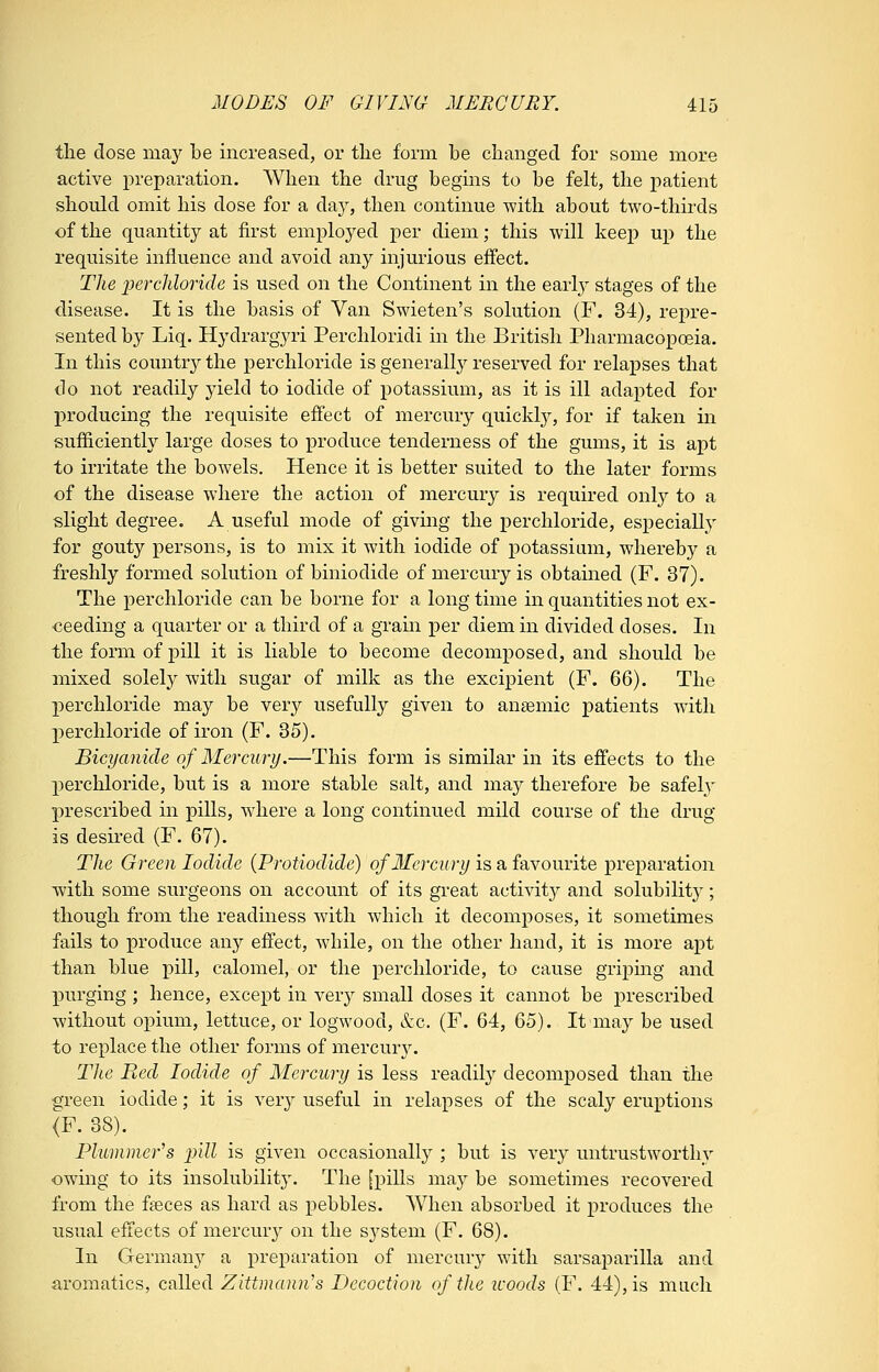 the dose may be increased, or the form be changed for some more active j)reparation. When the drug begins to be felt, the patient should omit his dose for a day, then continue with about two-thirds of the quantity at first employed per diem; this will keep up the requisite influence and avoid any injurious effect. The percliloride is used on the Continent in the early stages of the disease. It is the basis of Van Swieten's solution (F. 34), repre- sented by Liq. Hydrargyri Perchloridi in the British Pharmacopoeia. In this country'- the perchloride is generally reserved for relapses that do not readily yield to iodide of potassium, as it is ill adapted for j)roducing the requisite effect of mercury quickl}^, for if taken in sufficiently large doses to produce tenderness of the gums, it is apt to irritate the bowels. Hence it is better suited to the later forms of the disease where the action of mercury is required onl}^ to a slight degree. A useful mode of giving the perchloride, especially for gouty persons, is to mix it with iodide of potassium, whereby a freshly formed solution of biniodide of mercury is obtained (F. 37). The perchloride can be borne for a long time in quantities not ex- ceeding a quarter or a third of a grain j)er diem in divided doses. In the form of pill it is liable to become decomposed, and should be mixed solely with sugar of milk as the excipient (F. 66). The perchloride may be very usefully given to anaemic patients with perchloride of iron (F. 35). Bicyanide of Mercury.—This form is similar in its effects to the perchloride, but is a more stable salt, and may therefore be safeh' prescribed in pills, where a long continued mild course of the drug is desired (F. 67). The Green Iodide {Protiodide) of Mercury is a favourite preparation with some surgeons on account of its great activity and solubility; though from the readiness with which it decomposes, it sometimes fails to produce any effect, while, on the other hand, it is more apt than blue pill, calomel, or the perchloride, to cause griping and purging ; hence, except in very small doses it cannot be prescribed without opium, lettuce, or logwood, &c. (F. 64, 65). It may be used to replace the other forms of mercur3^ The Red Iodide of Mercury is less readily decomposed than the green iodide; it is ver}^ useful in relapses of the scaly eruptions <F. 38). Plummefs pill is given occasionally ; but is very untrustworthy owing to its insolubility. The [pills may be sometimes recovered from the fseces as hard as pebbles. When absorbed it produces the usual effects of mercmy on the system (F. 68). In Germany a preparation of mercury with sarsaparilla and aromatics, called Zittmann's Decoction of the tcoods (F. 44), is much