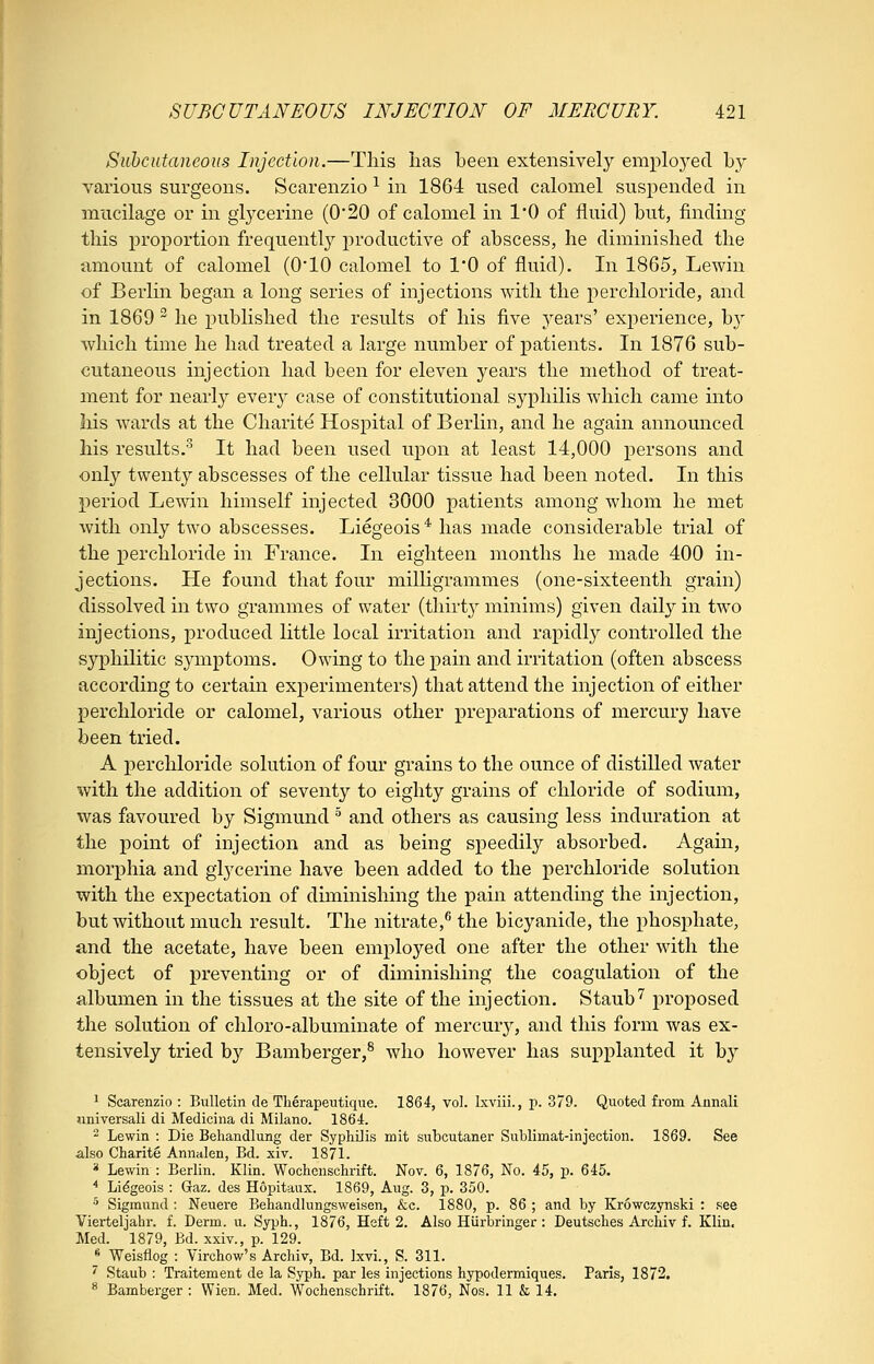 Suhcutaneous Injection.—This has been extensively employed by various surgeons. Scarenzio ^ in 1864 used calomel suspended in mucilage or in glycerine (0*20 of calomel in 1*0 of fluid) but, finding this proportion frequently productive of abscess, he diminished the amount of calomel (0*10 calomel to I'O of fluid). In 1865, Lewin of Berlin began a long series of injections with the percliloride, and in 1869 ^ he published the results of his five j^ears' experience, by which time he had treated a large number of patients. In 1876 sub- cutaneous injection had been for eleven years the method of treat- ment for nearly every case of constitutional syphilis which came into his wards at the Charite Hospital of Berlin, and he again announced his results.^ It had been used upon at least 14,000 persons and only twenty abscesses of the cellular tissue had been noted. In this period Lewin himself injected 3000 patients among whom he met with only two abscesses. Liegeois * has made considerable trial of the percliloride in France. In eighteen months he made 400 in- jections. He found that four milligrammes (one-sixteenth grain) dissolved in two grammes of water (thirt}^ minims) given daily in two injections, produced little local irritation and rapidly controlled the syphilitic symptoms. Owing to the pain and irritation (often abscess according to certain experimenters) that attend the injection of either perchloride or calomel, various other preparations of mercury have been tried. A perchloride solution of four grains to the ounce of distilled water with the addition of seventy to eighty grains of chloride of sodium, was favoured by Sigmund ^ and others as causing less induration at the point of injection and as being speedily absorbed. Again, morphia and glycerine have been added to the perchloride solution with the expectation of dunmishing the pain attending the injection, but without much result. The nitrate,^ the bicyanide, the phosphate, and the acetate, have been employed one after the other with the object of preventing or of diminishing the coagulation of the albumen in the tissues at the site of the injection. Staub''' proposed the solution of chloro-albuminate of mercury, and this form was ex- tensively tried by Bamberger,^ who however has supplanted it by 1 Scarenzio : Bulletin de Tlierapeutique. 1864, vol. Ixviii., p. 379. Quoted from Aunali universali di Medicina di Milano. 1864. ~ Lewin : Die Behandlung der Syphilis mit siibcutaner Sublimat-injection. 1869. See also Charite Annalen, Bd. xiv. 1871. * Lewin : Berlin. Klin. Wochenschrift. Nov. 6, 1876, No. 45, p. 645. ■* Liegeois : Gaz. des Hopitaux. 1869, Aug. 3, p. 350. * Sigmund : Neuere Behandlungsweisen, &c. 1880, p. 86 ; and by Krowczynski : see Vierteljahr. f. Derm. u. Syph., 1876, Heft 2. Also Hlirbringer: Deutsches Archiv f. Klin, Med. 1879, Bd. xxiv., p. 129. ^ Weisflog : Virchow's Archiv, Bd. Ixvi., S. 311. ' Staub : Traitement de la Syph. par les injections hypodermiques. Paris, 1872. * Bamberger : Wien. Med. Wochenschrift. 1876, Nos. 11 & 14.