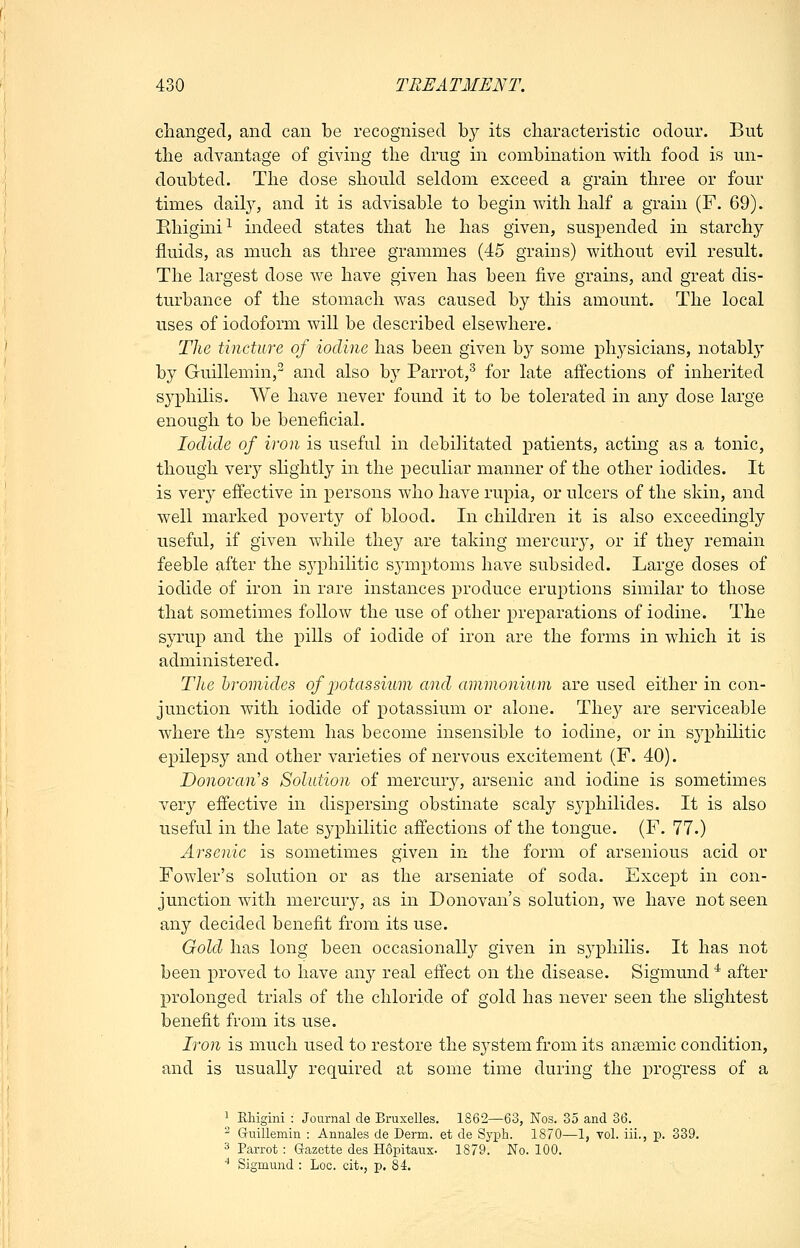 changed, and can be recognised by its characteristic odour. But the advantage of giving the drug in combination with food is un- doubted. The dose should seldom exceed a grain three or four times dail}'', and it is advisable to begin with half a grain (F. 69). Ehigmi^ indeed states that he has given, suspended in starchy fluids, as much as three grammes (45 grains) without evil result. The largest dose Ave have given has been five grains, and great dis- turbance of the stomach was caused by this amount. The local uses of iodoform will be described elsewhere. The tincture of iodine has been given by some physicians, notably by Guillemin,^ and also by Parrot,^ for late affections of inherited syphilis. We have never found it to be tolerated in any dose large enough to be beneficial. Iodide of iron is useful in debilitated patients, actmg as a tonic, though very slightly in the j)eculiar manner of the other iodides. It is very effective in persons who have rupia, or ulcers of the skin, and well marked povert}^ of blood. In children it is also exceedingly useful, if given while they are taking mercur}-, or if they remain feeble after the syphilitic sjanptoms have subsided. Large doses of iodide of iron in rare instances produce eruptions similar to those that sometimes follow the use of other preparations of iodine. The syrup and the pills of iodide of iron are the forms in which it is administered. Tlce bromides of ijotassium and ammonium are used either in con- junction with iodide of potassium or alone. They are serviceable where the system has become insensible to iodine, or in syphilitic epilepsy and other varieties of nervous excitement (F. 40). Donovan's Solution of mercury, arsenic and iodine is sometimes very effective in dispersing obstinate scaly syphilides. It is also useful in the late syphilitic affections of the tongue. (F. 77.) Arsenic is sometimes given in the form of arsenious acid or Fowler's solution or as the arseniate of soda. Except in con- junction with mercury, as in Donovan's solution, we have not seen any decided benefit from its use. Gold has long been occasionally given in syphilis. It has not been proved to have any real effect on the disease. Sigmund ^ after prolonged trials of the chloride of gold has never seen the slightest benefit from its use. Iron is much used to restore the system from its auEemic condition, and is usually required at some time during the progress of a 1 Ehigini : Journal de Bruxelles. 1862—63, Nos. 35 and 36. ^ Gruillemin : Annales de Derm, et de Syph. 1870—1, vol. iii., p. 339. 3 Parrot: Gazette des Hdpitaux- 1879. No. 100. ■* Sigmund : Loc. cit., p. 84.