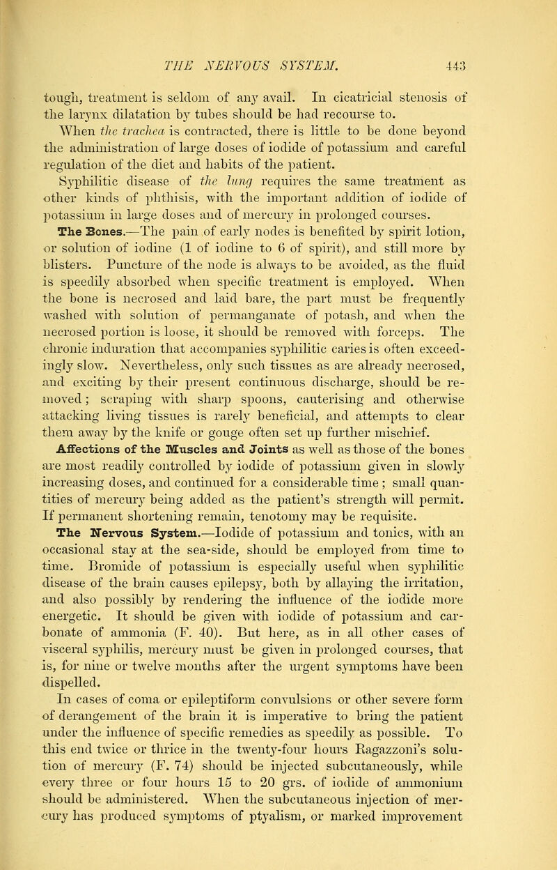 tougli, treatment is seldom of any avail. In cicatricial stenosis of the larynx dilatation by tubes should be had recourse to. When the tracJiea is contracted, there is little to be done beyond the administration of large doses of iodide of potassium and careful regulation of the diet and habits of the patient. Syphilitic disease of the lung requires the same treatment as other kinds of phthisis, with the important addition of iodide of potassium in large doses and of mercur}^ in prolonged courses. The Boues.—The pain of early nodes is benefited by spirit lotion, or solution of iodine (1 of iodine to 6 of spirit), and still more by blisters. Puncture of the node is always to be avoided, as the fluid is speedily absorbed when specific treatment is employed. When the bone is necrosed and laid bare, the part must be frequently washed with solution of permanganate of potash, and wdien the necrosed portion is loose, it should be removed with forceps. The chronic induration that accompanies syphilitic caries is often exceed- ingly slow. Nevertheless, onlj' such tissues as are akeady necrosed, and exciting b}^ their present continuous discharge, should be re- moved ; scraping with sharp spoons, cauterising and otherwise attacking living tissues is rarely beneficial, and attempts to clear them awa}^ hj the knife or gouge often set up further mischief. Affections of the Muscles and Joints as well as those of the bones are most readily controlled b}^ iodide of potassium given in slowl}^ increasing doses, and continued for a considerable time ; small quan- tities of mercur}^ being added as the patient's strength will x^ermit. If permanent shortening remain, tenotomy may be requisite. The Nervous System.—Iodide of potassium and tonics, with an occasional stay at the sea-side, should be employed from time to time. Bromide of potassium is especially useful when syphilitic disease of the brain causes epilepsy, both by allaying the irritation, and also possibl3^ by rendering the influence of the iodide more energetic. It should be given with iodide of potassium and car- bonate of ammonia (F. 40). But here, as in all other cases of visceral syphilis, mercur}^ must be given in prolonged courses, that is, for nine or twelve months after the urgent symptoms have been dispelled. In cases of coma or epileptiform convulsions or other severe form of derangement of the bram it is imperative to bring the patient under the influence of specific remedies as speedily as possible. To this end twice or thrice in the twent3'-four hours Bagazzoni's solu- tion of mercmy (F. 74) should be injected subcutaneously, while every three or four hours 15 to 20 grs. of iodide of ammonium should be administered. When the subcutaneous injection of mer- cury has produced symptoms of ptyalism, or marked improvement