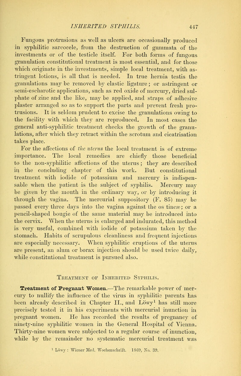 Fungous protrusions as well as ulcers are occasionally produced in syphilitic sarcocele, from the destruction of gummata of the investments or of the testicle itself. For both forms of fungous granulation constitutional treatment is most essential, and for those which originate in the investments, simple local treatment, with as- tringent lotions, is all that is needed. In true hernia testis the granulations ma,}^ be removed by elastic ligature; or astringent or semi-escharotic applications, such as red oxide of mercury, dried sul- l^hate of zinc and the like, may be applied, and straps of adhesive plaster arranged so as to support the parts and prevent fresh pro- trusions. It is seldom prudent to excise the granulations owing to the facility with which they are reproduced. In most cases the general anti-syphilitic treatment checks the growth of the granu- lations, after which they retract within the scrotum and cicatrisation takes place. For the affections of the uterus the local treatment is of extreme importance. The local remedies are chiefly those beneficial to the non-syphilitic affections of the uterus; they are described in the concluding chapter of this work. But constitutional treatment with iodide of potassium and mercury is indispen- sable when the patient is the subject of syphilis. Mercmy may be given by the mouth in the ordinary way, or by introducing it through the vagina. The mercurial suppository (F. 85) may be passed every three days into the vagina against the os tincae; or a pencil-shaped bougie of the same material may be introduced into the cervix. When the uterus is enlarged and indurated, this method is very useful, combined with iodide of potassium taken by the stomach. Habits of scrupulous cleanliness and frequent injections are especially necessary. When syphilitic eruptions of the uterus are present, an alum or borax injection should be used twice daily, while constitutional treatment is pursued also. Treatment of Inherited Syphilis. Treatment of Pregnant Women.—The remarkable power of mer- cury to nullify the influence of the virus in syphilitic parents has been already described in Chapter II., and Lowy^ has still more precisely tested it in his experiments with mercurial inunction in pregnant women. He has recorded the results of pregnancy of ninety-nine syphilitic women in the General Hospital of Vienna. Thirty-nine women were subjected to a regular course of inunction, while by the remainder no systematic mercurial treatment was 1 Lowy : Wiener Med. Wocliensclirift. 1869, No. 39.