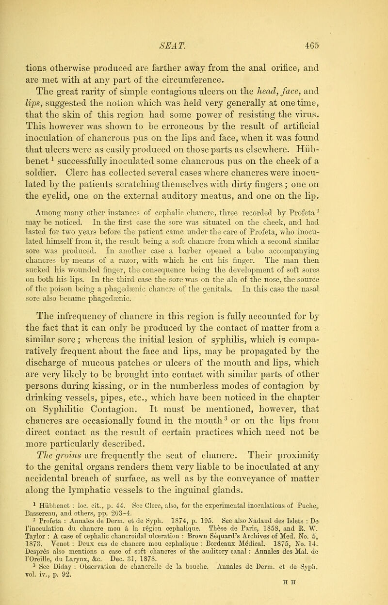 tions otherwise produced are farther away from the anal orifice, and are met with at any part of the circumference. The great rarity of simple contagious ulcers on the head, face, and lips, suggested the notion which was held very generally at one time, that the skin of this region had some power of resisting the virus. This however was shown to be erroneous by the result of artificial inoculation of chancrous pus on the lips and face, when it was found that ulcers were as easily produced on those parts as elsewhere. Hiib- benet ^ successfully inoculated some chancrous pus on the cheek of a soldier. Clerc has collected several cases where chancres w^ere inocu- lated by the patients scratching themselves with dirty fingers; one on the eyelid, one on the external auditory meatus, and one on the lip. Among many other instances of cephalic chancre, three recorded by Profeta may be noticed. In the first case the sore was situated on the cheek, and had lasted for two years before the patient came under the care of Profeta, who inocu- lated himself from it, the result being a soft chancre from which a second similar sore was produced. In another case a barber opened a bubo accompanying chancres by means of a razor, with which he cut his finger. The man then sucked his wounded finger, the consequence being the development of soft sores on both his lips. In the third case the sore was on the ala of the nose, the source of the poison being a phagedaenic chancre of the genitals. In this case the nasal sore also became phagedsenic. The infrequenc}^ of chancre in this region is fully accounted for by the fact that it can only be produced by the contact of matter from a similar sore ; whereas the initial lesion of syphilis, which is compa- ratively frequent about the face and lips, may be propagated by the discharge of mucous patches or ulcers of the mouth and lips, which are very likely to be brought into contact with similar parts of other persons during kissing, or in the numberless modes of contagion hy drinking vessels, pipes, etc., which have been noticed in the chapter on Syphilitic Contagion. It must be mentioned, however, that chancres are occasionally found in the mouth ^ or on the lips from direct contact as the result of certain practices which need not be more particularly described. The groins are frequently the seat of chancre. Theii* proximity to the genital organs renders them very liable to be inoculated at any accidental breach of surface, as well as by the conveyance of matter along the lymphatic vessels to the inguinal glands. ^ Hiibbenet : loc. cit., p. 44. See Clerc, also, for the experimeutal inoculations of Puclie, Bassereau, and others, pp. 203-4. - Profeta : Annales de Derm, et de Syph. 1874, p. 195. See also Nadaud des Islets : De I'inoculation du chancre mou d la region cephalique. Tliese de Paris, 1858, and R. W. Taylor : A case of cephalic chancroidal ulceration : Brown Sequard's Archives of Med. No. 5, 187S. Venot : Deux cas de chancre mou cephalique : Bordeaux Medical. 1875, No. 14.. Despres also mentions a case of soft chancres of the auditory canal: Annales des Mai. de rOreille, du Larynx, &c. Dec. 31, 1878. ^ See Diday : Obserration de chancrelle de la bouche. Annales de Derm, et de Syph. vol. iv., p. 92. H H