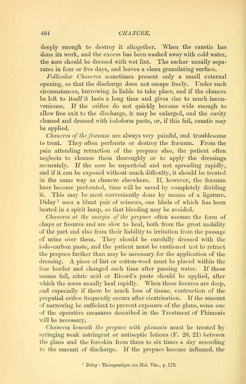 deeply enough to destro}^ it altogether. When the caustic has done its work, and the excess has been washed away with cold water, the sore should be dressed with wet lint. The eschar usually sepa- rates in four or five daj'S, and leaves a clean granulating surface. Follicular Chancres sometimes present onl}'' a small external opening, so that the discharge does not escape freely. Under such circumstances, burrowing is liable to take place, and if the chancre be left to itself it lasts a long time and gives rise to much incon- venience. If the orifice do not quickly become wide enough to allow free exit to the discharge, it may be enlarged, and the cavity cleaned and dressed with iodoform paste, or, if this fail, caustic may be applied. Chancres of the frcenum are alwaj^s very painful, and troublesome to treat. They often perforate or destroy the franum. From the pain attending retraction of the prepuce also, the patient often neglects to cleanse them thorouglily or to api^ly the dressings accurately. If the sore be superficial and not spreading rapidl}^, and if it can be exposed without much difiicult}^, it should be treated in the same way as chancre elsewhere. If, however, the freenum have become perforated, time will be saved by completel}' dividing it. This may be most conveniently done by means of a ligature. Diday ^ uses a blunt pair of scissors, one blade of which has been heated in a spirit lamp, so that bleeding may be avoided. Chancres at the margin of the iweinice often assume the form of chaps or fissures and are slow to heal, both from the great mobility of the part and also from then- liability to irritation from the passage of urine over them. They should be carefully dressed with the iodo-carbon paste, and the patient must be cautioned not to retract the prepuce further than may be necessary for the application of the dressing. A piece of lint or cotton-wool must be placed within ilie free border and changed each time after passing water. If these means fail, nitric acid or Bicord's paste should be apphed, after which the sores usually heal rapidly. When these fissures are deej), and especiall}^ if there be much loss of tissue, contraction of the preputial orifice frequently occurs after cicatrisation. If the amount of narrowing be sufiicient to prevent exposure of the glans, some one of the operative measures described in the Treatment of Phimosis will be necessary. Chancres beneath the ^jrepuce with ijhimosis must be treated b}' syringing weak astringent or antiseptic lotions (F. 20, 21) between the glans and the foreskin from three to six times a da}' according to the amount of discharge. If the prepuce become inflamed, the ^ Diday : Tlierapeutique des Mai, Yen., p. 178.