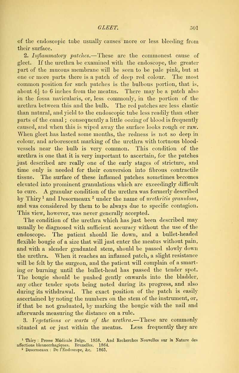 of the endoscopic tube usually causes more or less bleeding from their surface. 2. Inflammatory patcJies.—These are the commonest cause of gleet. If the urethra be examined with the endoscope, the greater part of the mucous membrane will be seen to be pale pink, but at one or more parts there is a patch of deep red colour. The most common position for such patches is the bulbous portion, that is, about 4j to 6 inches from the meatus. There may be a patch also in the fossa navicularis, or, less commonly, in the portion of the urethra between this and the bulb. The red patches are less elastic than natural, and j'ield to the endoscopic tube less readily than other parts of the canal; consequently a little oozing of blood is frequently caused, and when this is wiped away the surface looks rough or raw. When gleet has lasted some months, the redness is not so deep in colour, and arborescent marking of the urethra with tortuous blood- vessels near the bulb is very common. This condition of the urethra is one that it is very imj)ortant to ascertain, for the patches just described are really one of the early stages of stricture, and time only is needed for their conversion into fibrous contractile tissue. The sm'face of these inflamed patches sometimes becomes elevated into prominent granulations which are exceedingly difficult to cure. A granular condition of the urethra was formerl}^ described by Thiry ^ and Desormeaux  under the name of urethritis granulosa, and was considered by them to be always due to specific contagion. This view, however, was never generally accepted. The condition of the urethra which has just been described may usually be diagnosed with sufficient accurac}^ without the use of the endoscope. The patient should lie down, and a bullet-headed flexible bougie of a size that will just enter the meatus without pain, and with a slender graduated stem, should be passed slowly down the urethra. AVlien it reaches an inflamed patch, a slight resistance will be felt by the surgeon, and the patient will complain of a smart- ing or burning until the bullet-head has passed the tender spot. The bougie should be pushed gently onwards into the bladder, any other tender spots being noted during its progress, and also during its withdrawal. The exact position of the patch is easily ascertained by noting the numbers on the stem of the instrument, or, if that be not graduated, by marking the bougie with the nail and afterwards measuring the distance on a rule. 3. Vegetations or loarts of the urethra.—These are commonly situated at or just within the meatus. Less frequently they are * Thiry : Presse M^dicale Beige. 1858. And Recherches Nouvelles sur la Nature des aflfections blennorrhagiques. Briixelles. 1864. ^ Desormeaux : De I'Endoscope, &c. 1865.