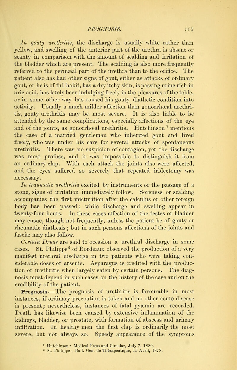 Iti gouty uretJiritis, the discharge is usually white rather than yellow, and swelling of the anterior part of the urethra is absent or scanty in comparison with the amount of scalding and irritation of the bladder which are present. The scalding is also more frequently referred to the perineal part of the urethra than to the orifice. The patient also has had other signs of gout, either as attacks of ordinary gout, or he is of full habit, has a dry itchy skin, is passing ui'ine rich in uric acid, has lately been indulging freely in the pleasures of the table, or in some other way has roused his gouty diathetic condition into activity. UsuaU}^ a much milder affection than gonorrhoeal urethri- tis, gouty urethritis may be most severe. It is also liable to be attended b}^ the same complications, especiall}^ affections of the eye and of the joints, as gonorrhoeal urethritis. Hutchinson ^ mentions the case of a married gentleman who inherited gout and lived freely, who was under his care for several attacks of spontaneous urethritis. There was no suspicion of contagion, yet the discharge was most profuse, and it was impossible to distinguish it from an ordinary clap. With each attack the joints also were affected, and the eyes suffered so severely that repeated iridectomy was necessary. Li traumatic urethritis excited by instruments or the passage of a stone, signs of ii'ritation immediately follow. Soreness or scalding accompanies the first micturition after the calculus or other foreign body has been passed; while discharge and swelling appear in twenty-four hours. In these cases affection of the testes or bladder may ensue, though not frequently, unless the patient be of gouty or rheumatic diathesis ; but in such persons affections of the joints and fascige may also follow. Certain Drugs are said to occasion a urethral discharge in some cases. St. Philippe ~ of Bordeaux observed the production of a very manifest urethral discharge in two patients who were taking con- siderable doses of arsenic. Asparagus is credited with the produc- tion of urethritis when largely eaten by certain persons. The diag- nosis must depend in. such cases on the histor}'- of the case and on the credibility of the patient. Prognosis.—The prognosis of urethritis is favourable in most instances, if ordinary precaution is taken and no other acute disease is present; nevertheless, instances of fatal pysemia are recorded. Death has likewise been caused b}' extensive inflammation of the kidneys, bladder, or prostate, with formation of abscess and urinary infiltration. In healthy men the first clap is ordinarily the most severe, but not always so. Speedy appearance of the symptoms ' Hutchinson : Medical Press and Circular, July 7, 1880.  St. Philippe : Bull. Gen. de Th^rapeutique, 15 x\.\yi\, 1878.