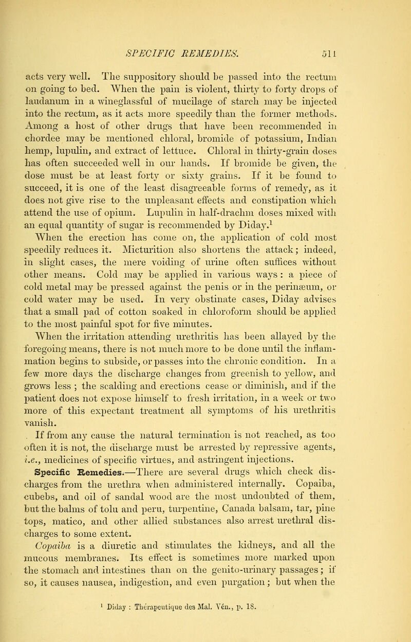 SPECIFIC REMEDIES. 5li acts very well. Tlie suppository sliould be passed into the rectum on going to bed. When the pain is violent, thirty to forty drops of laudanum in a wineglassful of mucilage of starch may be injected into the rectum, as it acts more speedily than the former methods. Among a host of other drugs that have been recommended in chordee may be mentioned chloral, bromide of i^otassium, Indian hemp, lupuliu, and extract of lettuce. Chloral in thirty-grain doses has often succeeded well in our hands. If bromide be given, the dose must be at least forty or sixty grains. If it be found to succeed, it is one of the least disagreeable forms of remedy, as it does not give rise to the unpleasant effects and constipation which attend the use of opium. Lupulin in half-drachm doses mixed with an equal quantity of sugar is recommended b}'' Diday.^ When the erection has come on, the application of cold most speedily reduces it. Micturition also shortens the attack; indeed, in slight cases, the mere voiding of urine often suffices without other means. Cold may be applied in various ways : a piece of cold metal may be pressed against the penis or in the perinseum, or cold water may be used. In very obstinate cases, Diday advises that a small pad of cotton soaked in chloroform should be apphed to the most painful spot for five minutes. When the irritation attending urethritis has been allayed by the foregoing means, there is not much more to be done until the inflam- mation begins to subside, or passes into the chronic condition. In a few more days the discharge changes from greenish to yellow, and grows less ; the scalding and erections cease or diminish, and if the patient does not expose himself to fresh irritation, in a week or two more of this expectant treatment all symptoms of his urethritis vanish. . If from any cause the natural termination is not reached, as too often it is not, the discharge must be arrested by repressive agents, i.e., medicines of specific virtues, and astringent injections. Specific Remedies.—There are several drugs which check dis- charges from the urethra when administered internally. Copaiba, cubebs, and oil of sandal wood are the most midoubted of them, but the balms of tolu and peru, turpentine, Canada balsam, tar, pine tops, matico, and other allied substances also arrest urethral dis- charges to some extent. Copaiba is a diuretic and stimulates the Iddneys, and all the mucous membranes. Its effect is sometimes more marked upon the stomach and intestines than on the genito-urinary passages; if so, it causes nausea, mdigestion, and even purgation; but when the ' Diday : Therapeutique clea Mai. Yen., p. 18.