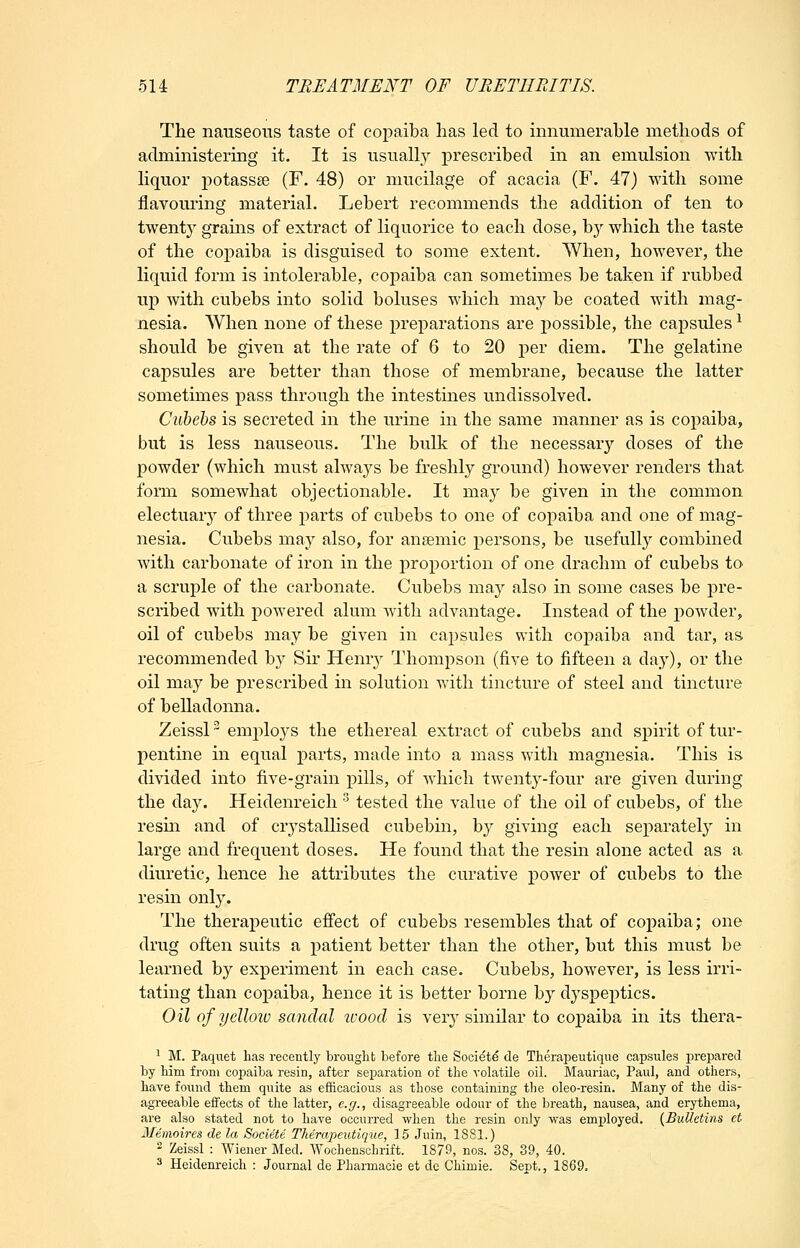 The nauseous taste of copaiba has led to innumerable methods of administering it. It is usually prescribed in an emulsion with hquor potassse (F. 48) or mucilage of acacia (F. 47) with some flavouring material. Lebert recommends the addition of ten to twenty grains of extract of liquorice to each dose, by which the taste of the copaiba is disguised to some extent. When, however, the liquid form is intolerable, coj^aiba can sometimes be taken if rubbed up with cubebs into solid boluses which may be coated with mag- nesia. When none of these preparations are possible, the capsules ^ should be given at the rate of 6 to 20 per diem. The gelatine capsules are better than those of membrane, because the latter sometimes pass through the intestines undissolved. Cubehs is secreted in the urine in the same manner as is copaiba, but is less nauseous. The bulk of the necessary doses of the powder (which must alwaj^s be freshly ground) however renders that form somewhat objectionable. It may be given in the common electuar}' of three parts of cubebs to one of copaiba and one of mag- nesia. Cubebs may also, for anaemic persons, be usefully combined with carbonate of iron in the proportion of one drachm of cubebs to a scruple of the carbonate. Cubebs may also in some cases be j^re- scribed with powered alum with advantage. Instead of the powder, oil of cubebs may be given in capsules with copaiba and tar, as recommended by Sir Hemy Thompson (five to fifteen a day), or the oil may be prescribed in solution with tincture of steel and tincture of belladonna. Zeissl em2>lo3^s the ethereal extract of cubebs and spirit of tur- pentine in equal parts, made into a mass with magnesia. This is divided into five-grain pills, of which twenty-four are given during the day. Heidenreich' tested the value of the oil of cubebs, of the resm and of crystallised cubebin, by giving each separately in large and frequent doses. He found that the resin alone acted as a diuretic, hence he attributes the curative power of cubebs to the resin only. The theraj)eutic effect of cubebs resembles that of copaiba; one drug often suits a patient better than the other, but this must be learned by experiment in each case. Cubebs, however, is less irri- tating than copaiba, hence it is better borne by dyspeptics. Oil of yellow sandal ivoocl is very similar to copaiba in its thera- ^ M. Paqiiet has recently brought before the Soci^td de Therapeutique capsules prepared by him from copaiba resin, after separation of the volatile oil. Mauriac, Paul, and others, have found them quite as efficacious as those containing tlie oleo-resin. Many of the dis- agreeable effects of the latter, e.g., disagreeable odour of the breath, nausea, and erythema, are also stated not to have occurred when the resin only was employed. {Bulletins et Memoires de la Societe Therapeutique, 15 Juin, 1881.) 2 Zeissl : Wiener Med. Wochenschrift. 1879, nos. 38, 39, 40. 3 Heidenreich : Journal de Pharmacie et de Chimie. Sent., 1869.