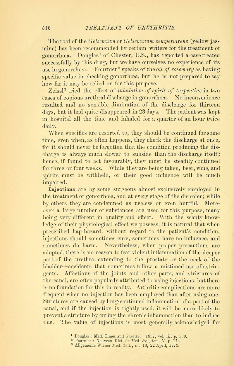 Tlie root of the Gelsemium or Gelsemimim semioervirens (yellow jas- mine) has been recommended by certam writers for the treatment of gonorrhoea. Douglas^ of Chester, U.S., has reported a case treated successful!} by this diug, but we have ourselves no experience of its use in gonorrhoea. Fournier^ speaks of the oil of rosemary as having specific value in checking gonorrhoea, but he is not prepared to say how far it may be relied on for this purpose. Zeissl'^ tried the effect of inhalation of spirit of turpentine in two cases of copious urethral discharge in gonorrhoea. No inconvenience resulted and no sensible diminution of the discharge for thirteen days, but it had quite disappeared m 23 days. The patient was kept in hospital all the time and inhaled for a quarter of an hour twice daily. When specifics are resorted to, they should be continued for some time, even when, as often happens, they check the discharge at once, for it should never be forgotten that the condition producing the dis- charge is always much slower to subside than the discharge itself; hence, if found to act favourably, they must be steadily continued for three or four weeks. While thej' are being taken, beer, wine, and spirits must be withheld, or their good influence will be much impaired. Injections are by some surgeons almost exclusively employed in the treatment of gonorrhoea, and at every stage of the disorder; while by others they are condemned as useless or even hurtfuL More- over a large number of substances are used for this purpose, many being very different in qualit}^ and effect. With the scanty know- ledge of their physiological effect we possess, it is natural that when prescribed hap-hazard, without regard to the patient's condition, injections should sometimes cure, sometimes have no influence, and sometimes do harm.. Nevertheless, when proper precautions are adopted, there is no reason to fear violent inflammation of the deeper 2)art of the urethra, extending to the prostate or the neck of the bladder- —accidents that sometimes follow a mistimed use of astrin- gents. Affections of the joints and other parts, and strictures of the canal, are often popularly attributed to using injections, but there is no foundation for this in realit}'. Arthritic complications are more frequent when no injection has been employed than after using one. Strictures are caused by long-continued inflammation of a part of the canal, and if the injection is rightly used, it will be more likely to I)revent a stricture b}'- curing the chronic inflammation than to induce one. The value of injections is most generally acknowledged for ' Douglas : Med. Times and Gazette. 1857, vol. ii., p. 569.  Fonrnier : Nouveau Diet, de Med. &c., torn. V. p. 174. 3 Allgemeine Wiener Med. Zeit., no, 16, 22 April, 1873.