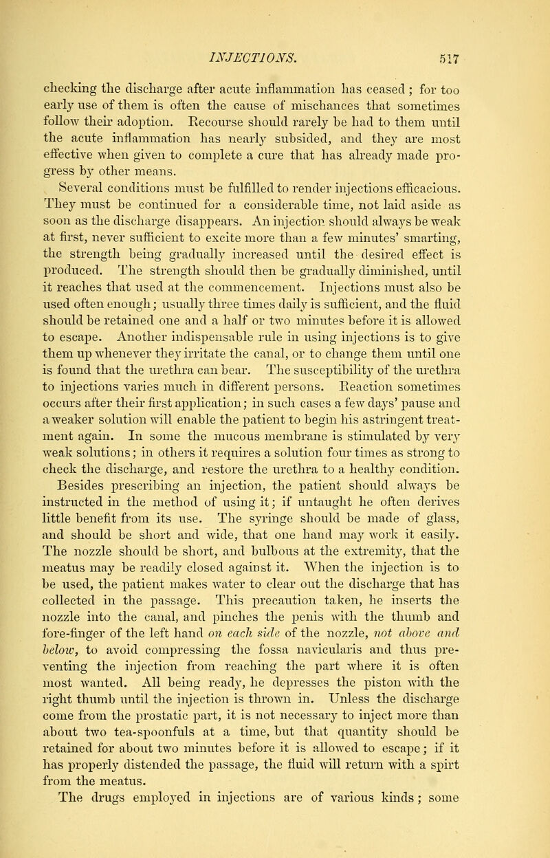 checking tlie discharge after acute inflammation has ceased ; for too early use of them is often the cause of mischances that sometimes follow their adoption. Recourse should rarely be had to them until the acute inflammation has nearly subsided, and they are most effective when given to complete a cure that has ah-eady made pro- gress by other means. Several conditions must be fulfilled to render injections efficacious. They must be continued for a considerable time, not laid aside as soon as the discharge disappears. An injection should always be weak at first, never sufficient to excite more than a few minutes' smarting, the strength being gradually increased until the desired eff'ect is produced. The strength should then be gradually diminished, until it reaches that used at the commencement. Injections must also be used often enough; usually three times daily is sufficient, and the fluid should be retained one and a half or two minutes before it is allowed to escape. Another indispensable rule in using injections is to give them up whenever they irritate the canal, or to change them until one is found that the urethra can bear. The susceptibility of the urethra to injections varies much in diff'erent persons. Reaction sometimes occurs after their first application; in such cases a few days' pause and a weaker solution will enable the patient to begin his astringent treat- ment again. In some the mucous membrane is stimulated by ver^' weak solutions; in others it requires a solution four times as strong to check the discharge, and restore the urethra to a healthy condition. Besides prescribing an injection, the patient should always be instructed in the method of using it; if untaught he often derives little benefit from its use. The syringe should be made of glass, and should be short and wide, that one hand may work it easily. The nozzle should be short, and bulbous at the extremity, that the meatus may be readily closed against it. When the injection is to be used, the patient makes water to clear out the discharge that has collected in the passage. This precaution taken, he inserts the nozzle into the canal, and pinches the penis with the thumb and fore-finger of the left hand on each side of the nozzle, not above and heloiv, to avoid compressing the fossa navicularis and thus pre- venting the injection from reaching the part where it is often most wanted. All being ready, he depresses the piston with the right thumb until the injection is thrown in. Unless the discharge come from the prostatic part, it is not necessary to inject more than about two tea-spoonfuls at a time, but that quantity should be retained for about two minutes before it is allowed to escape; if it has properly distended the passage, the fluid will return with a spirt from the meatus. The drugs employed in injections are of various kinds; some