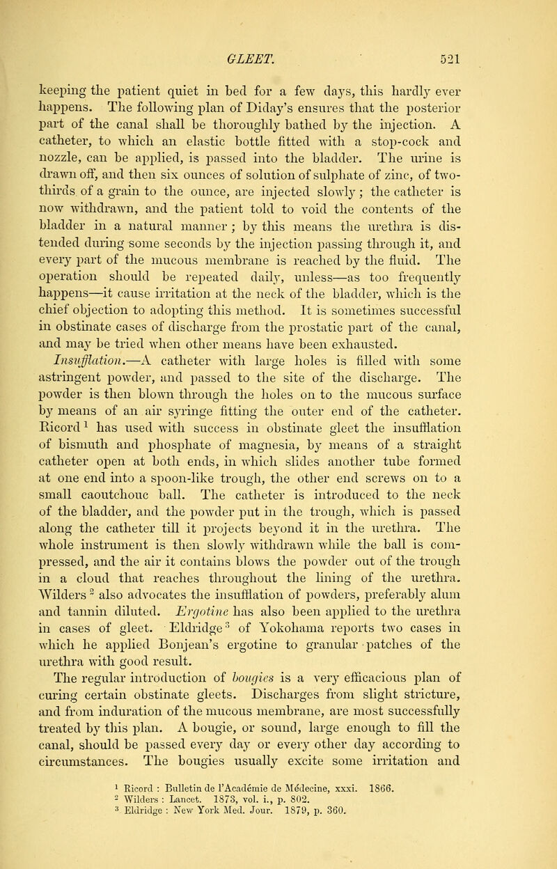 keeping tlie patient quiet in bed for a few days, this hardly ever happens. The following plan of Diday's ensures that the posterior part of the canal shall be thoroughly bathed by the injection. A catheter, to which an elastic bottle fitted with a stop-cock and nozzle, can be applied, is passed into the bladder. The urine is drawn off, and then six ounces of solution of sulphate of zinc, of two- thirds of a grain to the ounce, are injected slowl}^; the catheter is now withdrawn, and the patient told to void the contents of the bladder in a natural manner ; b}^ this means the urethra is dis- tended during some seconds by the injection passing through it, and every part of the mucous membrane is reached by the fluid. The operation should be repeated daily, unless—as too frequently happens—^it cause irritation at the neck of the bladder, which is the chief objection to adopting this method. It is sometimes successful in obstinate cases of discharge from the jorostatic part of the canal, and may be tried when other means have been exhausted. Insufflation.—A catheter with large holes is filled with some astringent powder, and passed to the site of the discharge. The powder is then blown through the holes on to the mucous surface by means of an, air syringe fitting the outer end of the catheter. Eicord ^ has used with success in obstinate gleet the insufflation of bismuth and phosphate of magnesia, by means of a straight catheter open at both ends, in which slides another tube formed at one end into a spoon-like trough, the other end screws on to a small caoutchouc ball. The catheter is introduced to the neck of the bladder, and the powder put in the trough, which is passed along the catheter till it projects beyond it in the urethra. The whole instrument is then slowly withdrawn while the ball is com- pressed, and the air it contains blows the powder out of the trough in a cloud that reaches throughout the lining of the urethra. Wilders also advocates the insufflation of powders, preferably alum and tannin diluted. Ergotine has also been applied to the urethra in cases of gleet. Eldridge ^ of Yokohama reports two cases in which he applied Bonjean's ergotine to granular patches of the urethra with good result. The regular introduction of bougies is a ver}' efficacious plan of curing certain obstinate gleets. Discharges from slight stricture, and from induration of the mucous membrane, are most successfully treated by this plan. A bougie, or sound, large enough to fill the canal, should be passed every day or ever}^ other day according to circumstances. The bougies usually excite some irritation and 1 Ricord : Bulletin de I'Academie de Medecine, xxxi. 1866.  Wilders ; Lancet. 1873, vol. i., p. 802. 3 Eldridge : New York Med. Jour. 1879, p. 360.