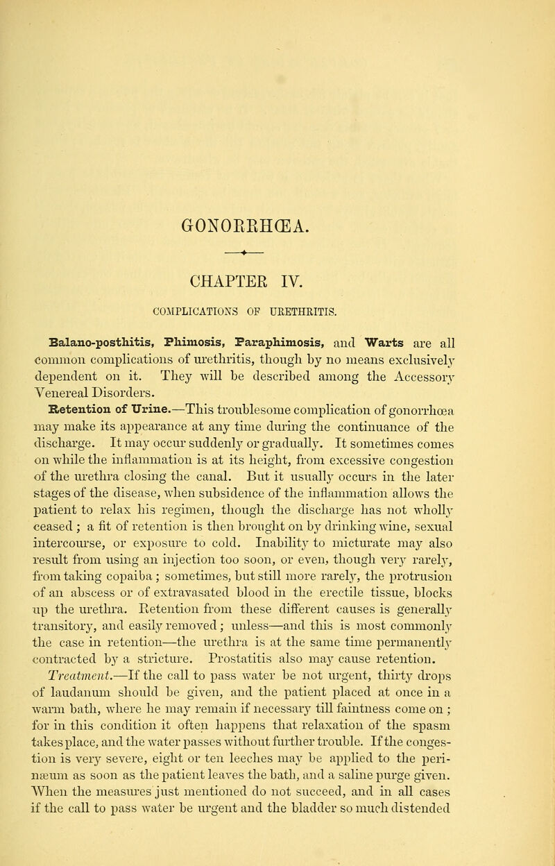 GONOKKHCEA. CHAPTER IV. COMPLICATIONS OF URETHRITIS. Balano-posthitis, Fliimosis, Paraphimosis, and Warts are all common complications of urethritis, though by no means exclusivel} dependent on it. They will be described among the Accessory Venereal Disorders. Retention of Urine.—This troublesome complication of gonorrhoea may make its appearance at any time during the continuance of the discharge. It may occur suddenly or gradually. It sometimes comes on while the inflammation is at its height, from excessive congestion of the urethra closing the canal. But it usually occurs in the later stages of the disease, wdien subsidence of the inflammation allows the patient to relax his regimen, though the discharge has not wholly ceased ; a fit of retention is then brought on by drinking wine, sexual intercourse, or exposure to cold. Inabilit}^ to micturate may also result from using an injection too soon, or even, though ver}^ rarel}', from taldng copaiba ; sometimes, but still more rarel}^, the protrusion of an abscess or of extravasated blood in the erectile tissue, blocks up the urethra. Retention from these different causes is generally transitory, and easily removed; unless—and this is most commonly the case in retention—the urethra is at the same time j^ermanently contracted b}^ a stricture. Prostatitis also may cause retention. Treatment.—If the call to pass water be not urgent, thirty drops of laudanum should be given, and the patient j)laced at once in a warm bath, where he may remain if necessary till faintness come on ; for in this condition it often happens that relaxation of the sj)asm takes place, and the water passes without further trouble. If the conges- tion is very severe, eight or ten leeches may be applied to the peri- nseum as soon as the patient leaves the bath, and a saline purge given. When the measures just mentioned do not succeed, and in all cases if the call to pass water be urgent and the bladder so much distended