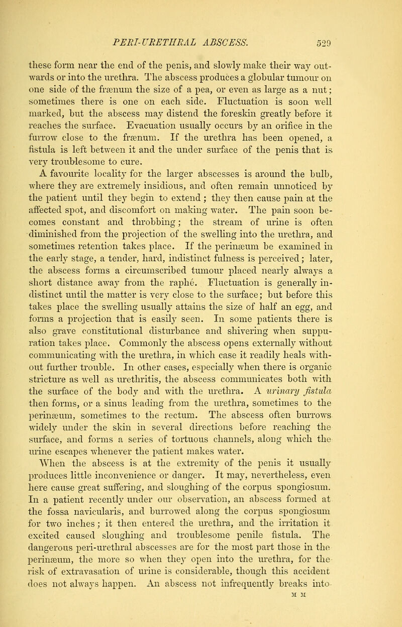PERI-URETHRAL ABSCESS. 520 these form near the end of the penis, and slowly make their way out- wards or into the m^etlira. The abscess produces a globular tumour on one side of the frasnum the size of a pea, or even as large as a nut; sometimes there is one on each side. Fluctuation is soon well marked, but the abscess may distend the foreskin greatly before it reaches the surface. Evacuation usually occurs by an orifice in the furrow close to the frsenum. If the urethra has been opened, a fistula is left between it and the under surface of the penis that is very troublesome to cure. A favourite locality for the larger abscesses is around the bulb, where they are extremely insidious, and often remain unnoticed by the patient until thej^ begin to extend ; the}' then cause pain at the affected spot, and discomfort on making water. The pain soon be- comes constant and throbbing; the stream of urine is often diminished from the projection of the swelling into the urethra, and sometimes retention takes place. If the perinseum be examined in the early stage, a tender, hard, indistinct fulness is perceived; later, the abscess forms a circumscribed tumour placed nearly always a short distance away from the raphe. Fluctuation is generally in- distinct until the matter is very close to the sm^face; but before this takes place the swelling usually attains the size of half an egg, and forms a projection that is easily seen. In some patients there is also grave constitutional disturbance and shivering when suppu- ration takes place. Commonly the abscess opens externally without communicating with the urethra, in which case it readily heals with- out further trouble. In other cases, especially when there is organic stricture as well as urethritis, the abscess communicates both with the sm-face of the bod}- and with the urethra. A urinary fistula then forms, or a sinus leading from the m-ethra, sometimes to the perinseum, sometimes to the rectum. The abscess often bm^rows widely under the skin in several directions before reacliing the surface, and forms a series of tortuous channels, along which the urine escapes whenever the patient makes water. When the abscess is at the extremity of the penis it usually produces little inconvenience or danger. It may, nevertheless, even here cause great suffering, and sloughing of the corpus spongiosum. In a patient recently under our observation, an abscess formed at the fossa navicularis, and burrowed along the corpus spongiosum for two inches; it then entered the m'ethra, and the irritation it excited caused sloughing and troublesome penile fistula. The dangerous peri-urethral abscesses are for the most part those in the perinseum, the more so when they open mto the urethra, for the- risk of extravasation of urine is considerable, though this accident does not always happen. An abscess not mfrequently breaks mto