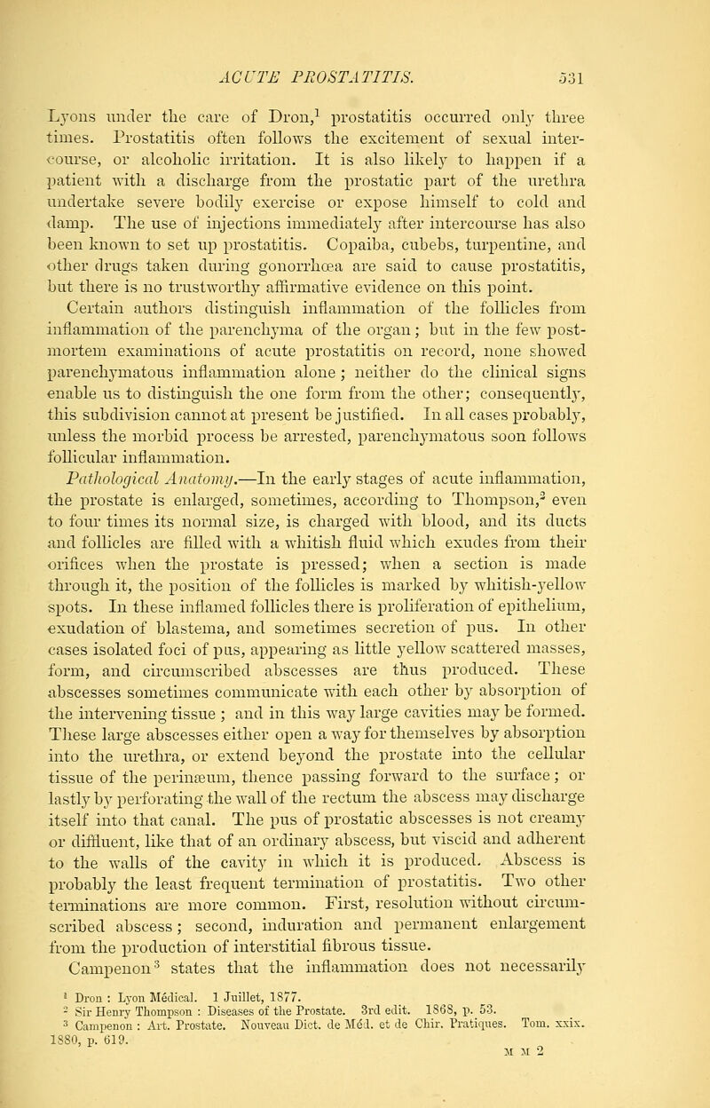 Lj'ons under the care of Dron/ prostatitis occurred, only three times. Prostatitis often follows the excitement of sexual inter- course, or alcoholic irritation. It is also likely to happen if a patient with a discharge from the prostatic part of the urethra undertake severe bodily exercise or expose himself to cold and damp. The use of mjections immediately after intercourse has also been known to set up prostatitis. Copaiba, cubebs, turpentine, and other drugs taken during gonorrhoea are said to cause prostatitis, but there is no trustworthy affirmative evidence on this point. Certain authors distinguish inflammation of the foUicles from inflammation of the parenchyma of the organ; but in the few post- mortem examinations of acute prostatitis on record, none showed parenchymatous inflammation alone ; neither do the clinical signs enable us to distinguish the one form from the other; consequentl}-, this subdivision cannot at present be justified. In all cases probabl}, unless the morbid process be arrested, parenchymatous soon follows follicular inflammation. Pathological Anatomy.—In the early stages of acute inflammation, the prostate is enlarged, sometimes, according to Thompson,' even to four times its normal size, is charged with blood, and its ducts and follicles are filled with a whitish fluid which exudes from their orifices when the prostate is pressed; when a section is made through it, the position of the follicles is marked by whitish-yellow spots. In these inflamed follicles there is proliferation of epithelium, exudation of blastema, and sometimes secretion of pus. In other cases isolated foci of pus, appearing as little yellow scattered masses, form, and circumscribed abscesses are thus produced. These abscesses sometimes communicate with each other by absorption of the intervening tissue ; and in this way large cavities may be formed. These large abscesses either open a w^ay for themselves by absorption into the urethra, or extend beyond the prostate into the cellular tissue of the perin£eum, thence passing forward to the surface; or lastly by perforating the wall of the rectum the abscess may discharge itself into that canal. The pus of prostatic abscesses is not creamy or diffluent, lilve that of an ordinary abscess, but viscid and adherent to the walls of the cavity in which it is produced. Abscess is probably the least frequent termination of prostatitis. Two other terminations are more common. First, resolution without cii'cum- scribed abscess; second, induration and permanent enlargement from the production of interstitial fibrous tissue. Campenon^ states that the inflammation does not necessarily ^ Dron : Lyon Medical. 1 Jnillet, 1877.  Sir Henry Thompson : Diseases of the Prostate. 3rd edit. 1868, p. 53. 3 Campenon : Art. Prost;ite. iSTouveau Diet, de M^d. et de Chir. Praticiues. Tom. xxix. 1880, p. 619. :« M 2