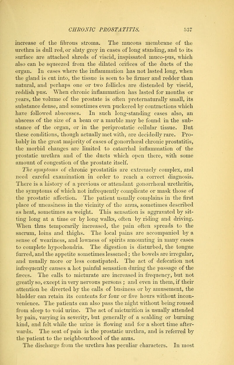 increase of the fibrous stroma. The mucous membrane of the urethra is dull red, or slaty grey in cases of long standing, and to its surface are attached shreds of viscid, inspissated muco-pus, which also can be squeezed from the dilated orifices of the ducts of the organ. In cases where the inflammation has not lasted long, when the gland is cut into, the tissue is seen to be firmer and redder than natural, and perhaps one or two follicles are distended by viscid, reddish pus; When chronic inflammation has lasted for months or years, the volume of the ^Drostate is often j)reternaturally small, its substance dense, and sometimes even puckered by contractions which have followed abscesses. In such long-standing cases also, an abscess of the size of a bean or a marble may be found in the sub- stance of the organ, or in the periprostatic cellular tissue. But these conditions, though actually met with, are decidedly rare. Pro- bably in the great majority of cases of gonorrhosal chronic prostatitis, the morbid changes are limited to catarrhal inflammation of the prostatic urethra and of the ducts which open there, with some amount of congestion of the prostate itself. The symi^toms of chronic prostatitis are extremely complex, and need careful examination in order to reach a correct diagnosis. There is a history of a previous or attendant gonorrheal urethritis, the symptoms of which not infrequently complicate or mask those of the prostatic aifection. The patient usually complains in the first place of uneasiness in the vicinity of the anus, sometimes described as heat, sometimes as weight. This sensation is aggravated by sit- ting long at a time or by long wallvs, often by riding and driving. When thus temporarily increased, the pain often spreads to the sacrum, loins and thighs. The local pains are accompanied by a sense of weariness, and lowness of spirits amounting in many cases to complete h3'^pochondria. The digestion is disturbed, the tongue f Lu-red, and the appetite sometimes lessened ; the bowels are irregular, and usually more or less constipated. The act of defecation not infrequently causes a hot painful sensation during the passage of the faeces. The calls to micturate are increased in frequency, but not greatlj' so, except in very nervous persons ; and even in them, if their attention be diverted by the calls of business or by amusement, the bladder can retain its contents for four or five hours without incon- venience. The patients can also pass the night without being roused from sleep to void urine. The act of micturition is usually attended by pain, varying in severity, but generally of a scalding or burning kind, and felt while the urine is flowing and for a short time after- wards. The seat of pain is the prostatic urethra, and is referred by the patient to the neighbourhood of the anus. The discharge from the urethra has peculiar characters. In most