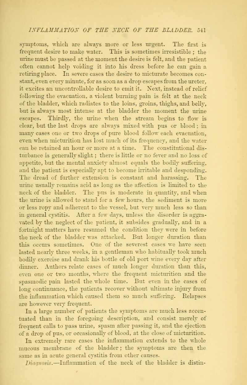 IXFLAMMATIOX OF TEE XECK OF THE BLADDER, oil symptoms, -which are always more or less m'gent. The first is frequent desire to make water. This is sometimes irresistible ; the mine must be passed at the moment the desire is felt, and the patient often cannot help voiding it into his dress before he can gain a retiring place. In severe cases the desire to micturate becomes con- stant, even every minute, for as soon as a drop escapes from the ureter, it excites an uncontrollable desire to emit it. Xext, instead of relief following the evacuation, a violent burning pain is felt at the neck of the bladder, which radiates to the loins, gToins, thighs, and beUy, but is always most intense at the bladder the moment the urine escapes. Thn-dly, the urine when the stream begins to flow is clear, but the last di-oj)S are always mixed with pus or blood; in many cases one or two drops of pure blood follow each evacuation, even when mictuiition has lost much of its frequency, and the water can be retained an hour or more at a time. The constitutional dis- tm'bance is generally slight; there is little or no fever and no loss of appetite, but the mental anxiety almost equals the bodily suffering, and the patient is especially apt to become irritable and desj^onding. The dread of further extension is constant and harassing. The urine usually remains acid as long as the afiection is limited to the neck of the bladder. The pus is moderate in quantity, and when the mine is allowed to stand for a few hours, the sediment is more or less ropy and adherent to the vessel, but very much less so than in general cystitis. After a few days, unless the disorder is aggTa- vated by the neglect of the j)atient, it subsides gradually, and in a fortnight matters have resumed the condition they were in before the neck of the bladder was attacked. But longer duration than this occurs sometimes. One of the severest cases we have seen lasted nearly three weeks, in a gentleman who habitually took much bodily exercise and drank his bottle of old port wine every day after dinner. Authors relate cases of much longer diu-ation than this, even one or two months, where the frequent micturition and the spasmodic pain lasted the whole time. But even in the cases of long continuance, the patients recover without ultimate injury from the inflammation which caused them so much suffeiicg. Eelaj)ses ai'B however very fi-equent. Tn a large nimiber of patients the symptoms are much less accen- tuated than in the foregoing description, and consist merely of ii-equent calls to j^ass m'ine, spasm after passing it, and the ejection of a drop of pus, or occasionally of blood, at the close of micturition. In extremely rare cases the inflammation extends to the whole mucous membrane of the bladder; the symj)toms are then the same as in acute general cystitis from other causes. Diagnosis.—Inflammation of the neck of the bladder is distin-