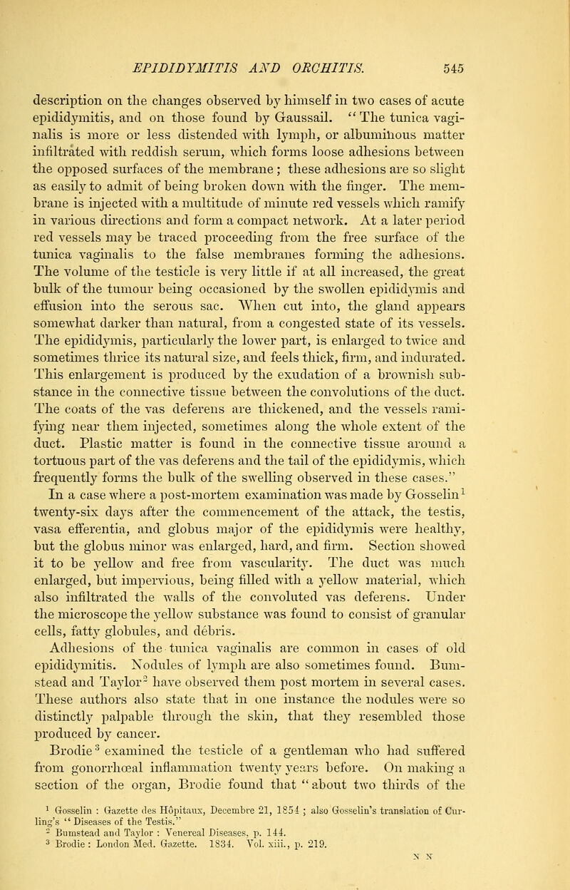 description on the changes observed by himself in two cases of acute epididymitis, and on those found by Gaussail. '* The tunica vagi- nalis is more or less distended with lymph, or albumilious matter infiltrated with reddish serum, which forms loose adhesions between the opposed surfaces of the membrane ; these adhesions are so slight as easily to admit of being broken down with the finger. The mem- brane is injected with a multitude of minute red vessels which ramify in various du'ections and form a compact network. At a later period red vessels may be traced proceeding from the free surface of the tunica vaginalis to the false membranes forming the adhesions. The volume of the testicle is very little if at all increased, the great bulk of the tumour being occasioned by the swollen epididymis and effusion into the serous sac. When cut into, the gland appears somewhat darker than natural, from a congested state of its vessels. The epididymis, particularly the lower part, is enlarged to twice and sometimes thrice its natural size, and feels thick, firm, and indurated. This enlargement is produced by the exudation of a brownish sub- stance in the connective tissue between the convolutions of the duct. The coats of the vas deferens are thickened, and the vessels rami- fyuig near them injected, sometimes along the whole extent of the duct. Plastic matter is found in the connective tissue around a tortuous part of the vas deferens and the tail of the epididymis, which frequently forms the bulk of the swelling observed in these cases. In a case where a post-mortem examination was made by Gosselin^ twenty-six days after the commencement of the attack, the testis, vasa efferentia, and globus major of the epididymis were healthy, but the globus minor was enlarged, hard, and firm. Section showed it to be yellow and free from vascularit}'. The duct was much enlarged, but impervious, being filled with a yellow material, which also infiltrated the walls of the convoluted vas deferens. Under the microscope the j^ellow substance was found to consist of granular cells, fatty globules, and debris. Adhesions of the tunica vaginalis are common in cases of old epididymitis. Nodules of tymph are also sometimes found. Bum- stead and Taylor have observed them post mortem in several cases. These authors also state that in one instance the nodules were so distinctl}^ palpable through the skin, that they resembled those produced by cancer. Brodie ^ examined the testicle of a gentleman who had suff'ered from gonorrhoeal inflammation twenty years before. On making a section of the organ, Brodie found that  about two thirds of the ^ Gosselin : Gazette des Hopitaiix, Decembre 21, 1851 ; also Gosselin's translation of Cur- ling's  Diseases of the Testis. - Bumstead and Taj'lor : Venereal Diseases, p. 144. 3 Brodie: London Med. Gazette. 1834. Vol. xiii., p. 219.