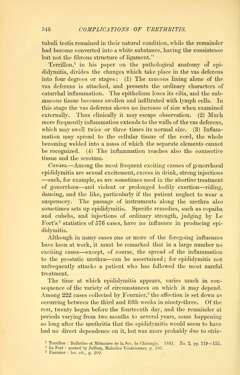 tubuli testis remained in tlieir natural condition, while the remainder had become converted into a white substance, having the consistence but not the fibrous structure of ligament. Terrillon,^ in his paper on the pathological anatomy of epi- didjTnitis, divides the changes which take i:)lace in the vas deferens into four degrees or stages: (1) The mucous lining alone of the vas deferens is attacked, and presents the ordinary characters of catarrhal inflammation. The epithelium loses its cilia, and the sub- mucous tissue becomes swollen and infiltrated with lymph cells. In this stage the vas deferens shows no increase of size when examined externally. Thus clinically it may escaj^e observation. (2) Much more frequently inflammation extends to the walls of the vas deferens, which may swell twice or three times its normal size. (3) Inflam- mation may spread to the cellular tissue of the cord, the whole becoming welded into a mass of which the separate elements cannot be recognized. (4) The inflammation reaches also the connective tissue and the scrotum. Causes.—Among the most frequent exciting causes of gonorrhoeal epididymitis are sexual excitement, excess in drink, strong injections —such, for example, as are sometimes used in the abortive treatment of gonorrhoea—and violent or prolonged bodily exertion—riding, dancing, and the like, particularly if the patient neglect to wear a suspensory. The passage of instruments along the urethra also sometimes sets up epididymitis. Specific remedies, such as copaiba and cubebs, and injections of ordinary strength, judging by Le Fort's statistics of 576 cases, have no influence in producing epi- didymitis. Although in many cases one or more of the foregoing influences have been at work, it must be remarked that in a large number no exciting cause—except, of course, the spread of the inflammation to the prostatic urethra—can be ascertained; for epididymitis not unfrequently attacks a patient who has followed the most careful treatment. The time at which epididymitis appears, varies much in con- sequence of the variety of circumstances on which it may dei:)encl. Among 222 cases collected by Fournier, the affection is set down as occurring between the third and fifth weeks in ninety-three. Of the rest, twenty began before the fourteenth day, and the remainder at periods varying from two months to several years, some haj)pening so long after the urethritis that the epididymitis would seem to have had no direct dependence on it, but was more probably due to stric- ^ Terrillon : Bulletins et M^moires de la Soc. de Chirurgie. 1881. No. 2, pp. 119—155. ^ Le Fort : quoted by JviUien, Maladies Veneriennes, p. lOG. 2 Fournier : loc. cit., p. 209.