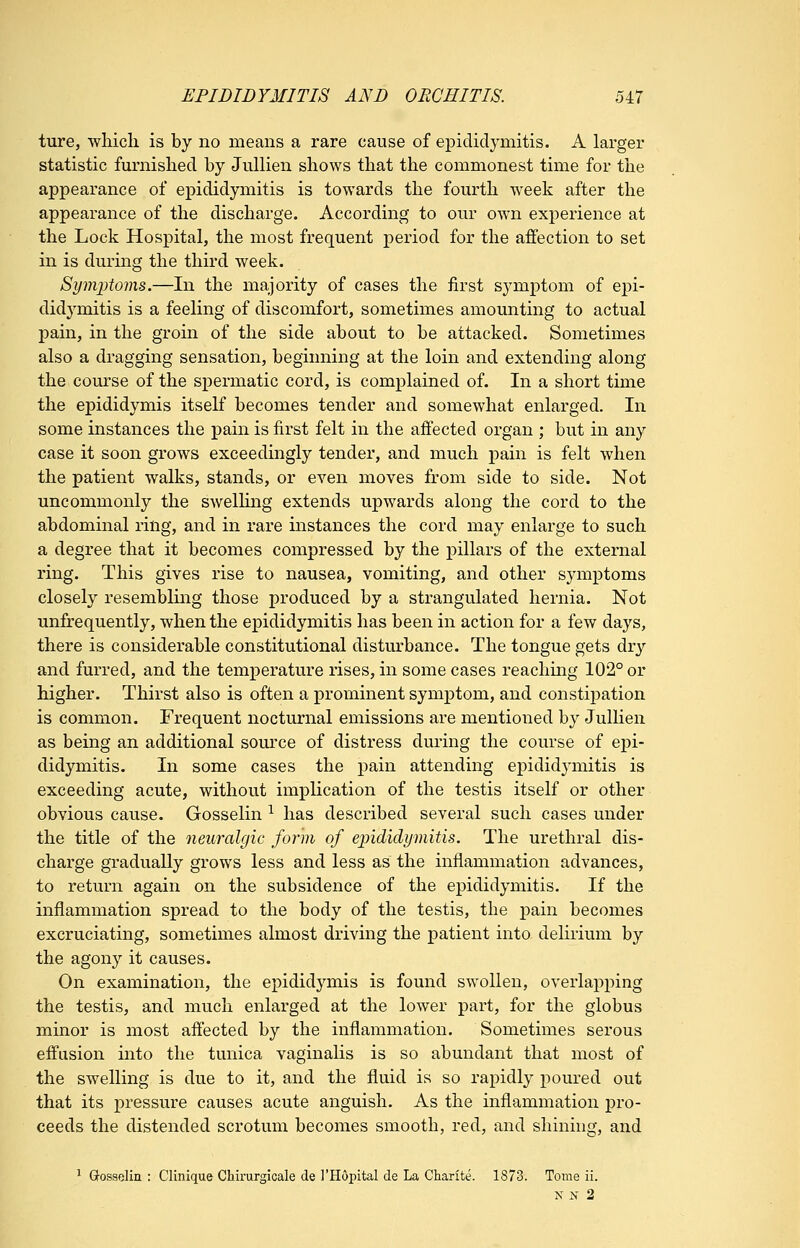 ture, wliicli is by no means a rare cause of epididymitis. A larger statistic furnished by Jullien shows that the commonest time for the appearance of epididymitis is towards the fourth week after the appearance of the discharge. According to our own experience at the Lock Hospital, the most frequent period for the affection to set in is during the third week. Symi^toms.—In the majority of cases the first symptom of epi- didj^mitis is a feeling of discomfort, sometimes amounting to actual pain, in the groin of the side about to be attacked. Sometimes also a dragging sensation, beginning at the loin and extending along the course of the spermatic cord, is complained of. In a short time the epididymis itself becomes tender and somewhat enlarged. In some instances the pain is first felt in the affected organ ; but in any case it soon grows exceedingly tender, and much pain is felt when the patient walks, stands, or even moves from side to side. Not uncommonly the swelling extends upwards along the cord to the abdominal ring, and in rare instances the cord may enlarge to such a degree that it becomes compressed by the pillars of the external ring. This gives rise to nausea, vomiting, and other symptoms closely resembling those produced by a strangulated hernia. Not unfrequently, when the epididymitis has been in action for a few days, there is considerable constitutional disturbance. The tongue gets dry and furred, and the temperature rises, in some cases reaching 102° or higher. Thirst also is often a prominent symptom, and constipation is common. Frequent nocturnal emissions are mentioned by Jullien as being an additional somxe of distress during the course of epi- didymitis. In some cases the pain attending epidid3'mitis is exceeding acute, without implication of the testis itself or other obvious cause. Gosselin ^ has described several such cases under the title of the neuralgic form of epididymitis. The urethral dis- charge gradually grows less and less as the inflammation advances, to return again on the subsidence of the epididymitis. If the inflammation spread to the body of the testis, the pain becomes excruciating, sometimes almost driving the patient into delirium by the agony it causes. On examination, the epididymis is found swollen, overlapping the testis, and much enlarged at the lower part, for the globus minor is most affected by the inflammation. Sometimes serous effusion into the tunica vaginalis is so abundant that most of the swelling is due to it, and the fluid is so rapidly poured out that its pressure causes acute anguish. As the inflammation pro- ceeds the distended scrotum becomes smooth, red, and shining, and ^ Gosselin : Clinique Cliirurgicale de I'Hopital de La Charite. 1873. Tome ii. N 3S- 2