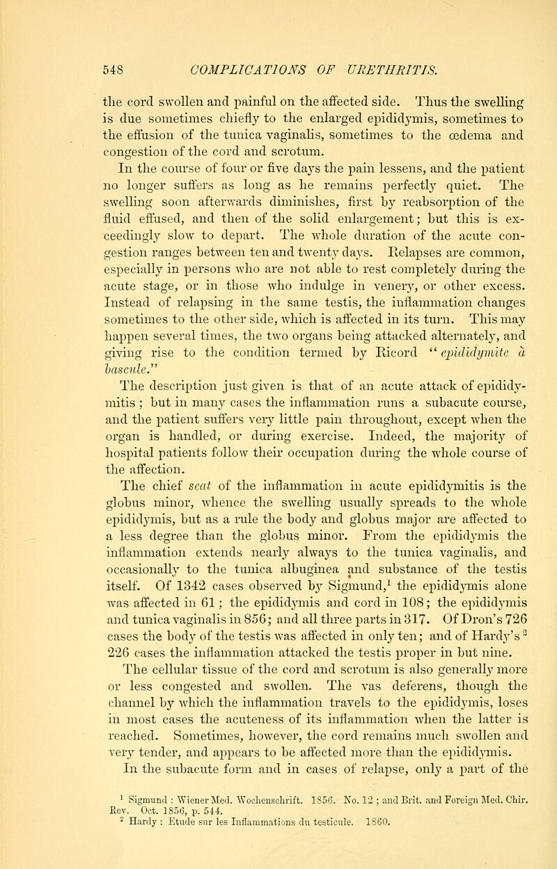 the cord swollen and painful on the affected side. Thus the swelling is due sometimes chiefly to the enlarged epididymis, sometimes to the effusion of the tunica vaginalis, sometimes to the oedema and congestion of the cord and scrotum. In the course of four or five days the pain lessens, and the patient no longer suffers as long as he remains perfectly quiet. The swelling soon afterwards diminishes, first by reabsorption of the fluid effused, and then of the solid enlargement; but this is ex- ceedingly slow to depart. The whole duration of the acute con- gestion ranges between ten and twenty days. Eelapses are common, especially in persons who are not able to rest completely during the acute stage, or in those who indulge in venery, or other excess. Instead of relapsing in the same testis, the inflammation changes sometimes to the other side, which is affected in its turn. This may happen several times, the two organs being attacked alternately, and giving rise to the condition termed by Kicord  eindidymite a 'bascule.'''' The description just given is that of an acute attack of epididy- mitis ; but in many cases the inflammation runs a subacute course, and the patient suffers ver}^ little pain throughout, except when the organ is handled, or during exercise. Indeed, the majority of hospital patients follow their occupation during the whole course of the affection. The chief seat of the inflammation in acute epidid5^mitis is the globus minor, whence the swelling usually spreads to the whole epididymis, but as a rule the body and globus major are affected to a less degree than the globus minor. From the epididymis the inflammation extends nearly always to the tunica vaginalis, and occasionally to the tunica albugmea and substance of the testis itself. Of 1342 cases observed b}'' Sigmund,^ the epididj'mis alone was affected in 61; the epididymis and cord in 108; the epididymis and tunica vaginalis in 856; and all three parts in 317. Of Dron's 726 cases the body of the testis was affected in only ten; and of Hardy's 226 cases the inflammation attacked the testis proper in but nine. The cellular tissue of the cord and scrotum is also generally more or less congested and swollen. The vas deferens, though the channel by which the inflammation travels to the epididymis, loses in most cases the acuteness of its inflammation when the latter is reached. Sometimes, however, the cord remains much swollen and very tender, and appears to be affected more than the epididymis. In the subacute form and in cases of relapse, only a part of the ^ Sigmund : Wiener Med. Wocliensclirift. 1856. No. 12 ; and Brit. .-XBd Foreign Med. Chir. Kej. Oct. 1856, p. 544. ' Hardy : Etude sur les Inflammations du testicule. 1860.