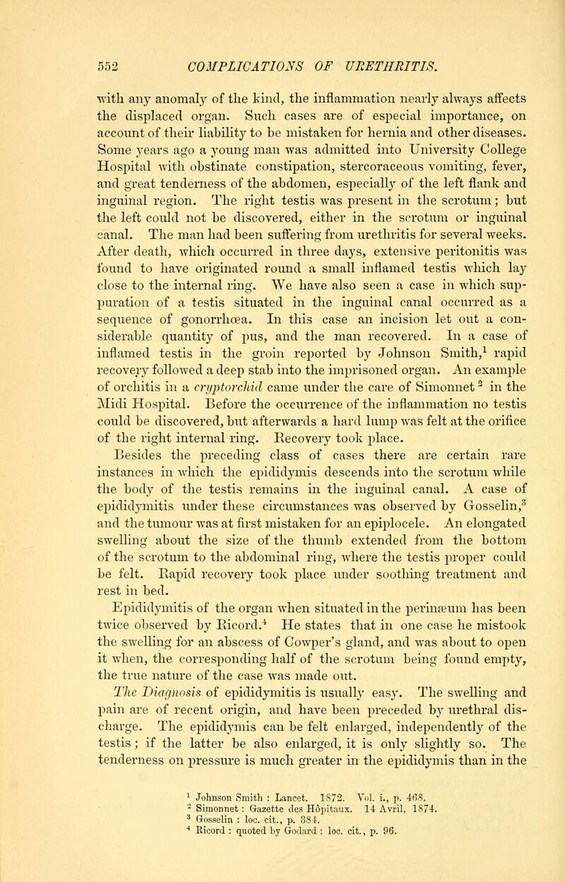 with any anomaly of the kind, the inflammation nearly always affects the displaced organ. Such cases are of especial importance, on account of their liability to be mistaken for hernia and other diseases. Some years ago a young man was admitted into University College Hospital with obstinate constipation, stercoraceous vomiting, fever, and great tenderness of the abdomen, especially of the left flank and inguinal region. The right testis was present in the scrotum; but the left could not be discovered, either in the scrotum or inguinal canal. The man had been suffering from urethritis for several weeks. After death, which occurred in three days, extensive peritonitis was found to have originated round a small inflamed testis which lay close to the internal ring. We have also seen a case in which sup- puration of a testis situated in the inguinal canal occurred as a sequence of gonorrhoea. In this case an incision let out a con- siderable quantity of pus, and the man recovered. In a case of inflamed testis in the groin reported by Johnson Smith,^ rapid recovery followed a deep stab into the imprisoned organ. An example of orchitis in a cryptorcliid came under the care of Simonnet ^ in the Midi Hospital. Before the occurrence of the inflammation no testis could be discovered, but afterwards a hard lump was felt at the orifice of the right internal ring. Recovery took place. Besides the preceding class of cases there are certain rare instances in which the epididymis descends into the scrotum while the body of the testis remains in the inguinal canal. A case of epididymitis under these circumstances was observed by Gosselin,^ and the tumour was at first mistaken for an epiplocele. An elongated swelling about the size of the thumb extended from the bottom of the scrotum to the abdominal ring, where the testis proper could be felt. Eapid recovery took place under soothing treatment and rest in bed. Epididymitis of the organ when situated in the perinjeum has been twice observed by Bicord.'^ He states that in one case he mistook the swelling for an abscess of Cowper's gland, and was about to open it when, the corresponding half of the scrotum being found empty, the true nature of the case was made out. The Diagnosis of epididymitis is usually easy. The swelling and pain are of recent origin, and have been preceded by urethral dis- charge. The epididymis can be felt enlarged, independently of the testis; if the latter be also enlarged, it is only slightly so. The tenderness on pressure is much greater in the epididymis than in the 1 Johnson Smith : Lancet. 1872. Vol. i., -p. 468. - Simonnet: Gazette des Hopitaux. 14 Avril, 1874. ^ Gosselin : loc. cit., p. 384. ■* Ricord : quoted by Godard : loc. cit., p. 96.