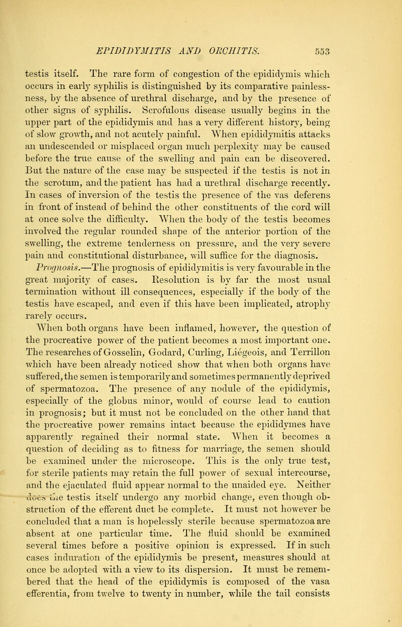 testis itself. The rare form of congestion of the epididymis which occurs in early syphilis is distinguished by its comparative j)ainless- ness, by the absence of urethral discharge, and by the presence of other signs of syphilis. Scrofulous disease usually begins in the upper part of the epididymis and has a very different history, being of slow growth, and not acutely painful. When epididymitis attacks an undescended or misplaced organ much perplexity may be caused before the true cause of the swelling and pain can be discovered. But the nature of the case may be suspected if the testis is not in the scrotum, and the patient has had a urethral discharge recently. In cases of inversion of the testis the presence of the vas deferens in front of instead of behind the other constituents of the cord will at once solve the difficulty. When the body of the testis becomes involved the regular rounded shape of the anterior portion of the swelling, the extreme tenderness on pressure, and the very severe pain and constitutional disturbance, will suffice for the diagnosis. Prognosis.—The prognosis of epididymitis is very favourable in the great majority of cases. Resolution is by far the most usual termination without ill consequences, especially if the body of the testis have escaped, and even if this have been implicated, atrophy rarely occurs. When both organs have been inflamed, however, the question of the procreative power of the patient becomes a most important one. The researches of Gosselin, Godard, Curling, Liegeois, and Terrillon which have been ah*eady noticed show that when both organs have suffered, the semen is temporarily and sometimes permanently deprived of spermatozoa. The presence of any nodule of the epididymis, especially of the globus minor, would of course lead to caution in prognosis; but it must not be concluded on the other hand that the procreative power remains intact because the ej^ididymes have apparently regained their normal state. When it becomes a question of deciding as to fitness for marriage, the semen should be examined under the microscope. This is the only true test, for sterile patients may retain the full power of sexual intercourse, and the ejaculated fluid appear normal to the unaided eye. Neither doeo llie testis itself undergo any morbid change, even though ob- struction of the efferent duct be complete. It must not however be concluded that a man is hopelessly sterile because spermatozoa are absent at one particular time. The fluid should be examined several times before a positive opinion is expressed. If in such cases induration of the epididymis be present, measures should at once be adopted with a view to its dispersion. It must be remem- bered that the head of the epididymis is composed of the vasa efferentia, from twelve to twenty in number, while the tail consists