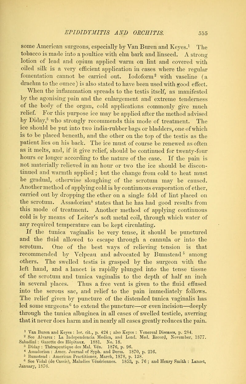 some American surgeons, especially by Van Buren and Kej^es.^ The tobacco is made into a poultice with elm bark and linseed. A strong lotion of lead and opium applied warm on lint and covered with oiled silk is a very efficient application in cases where the regular fomentation cannot be carried out. Iodoform^ with vaseline (a drachm to the ounce) is also stated to have been used with good effect. When the inflammation spreads to the testis itself, as manifested by the agonising pain and the enlargement and extreme tenderness of the body of the organ, cold applications commonly give much relief. For this purpose ice may be applied after the method advised by Diday;^ who strongly recommends this mode of treatment. The ice should be put into two india-rubber bags or bladders, one of which is to be placed beneath, and the other on the top of the testis as the patient lies on his back. The ice must of course be renewed as often as it melts, and, if it give relief, should be continued for twenty-four hours or longer according to the nature of the case. If the pain is not materially relieved in an hour or two the ice should be discon- tinued and warmth applied ; but the change from cold to heat must be gradual, otherwise sloughing of the scrotum may be caused. Another method of applying cold is by continuous evaporation of ether, carried out by dropping the ether on a single fold of lint placed on the scrotum. Assadorian^ states that he has had good results from this mode of treatment. Another method of applymg continuous cold is by means of Leiter's soft metal coil, through which water of any required temperature can be kept circulating. If the tunica vaginalis be very tense, it should be punctured and the fluid allowed to escape through a cannula or into the scrotum. One of the best ways of relieving tension is that recommended by Velpeau and advocated by Bumstead ^ among others. The swelled testis is grasped by the surgeon with the left hand, and a lancet is rapidly plunged into the tense tissue of the scrotum and tunica vaginalis to the depth of half an inch in several places. Thus a free vent is given to the fluid effused into the serous sac, and relief to the pain immediately follows. The relief given hy puncture of the distended tunica vaginalis has led some surgeons^ to extend the puncture—or even incision—deeply through the tunica albuginea in all cases of swelled testicle, averring that it never does harm and in nearly all cases greatly reduces the pain. ^ Van Buren and Keyes : loc. cit,, p. 424 ; also Keyes : Venereal Diseases, p. 284. 2 See Alvarez : La Independencia Medica, and Lond. Med. Eecord, November, 1877. Sabadini: Grazette des Hopitaux. 1881. No. 18. ■^ Diday: Therapeutique des Mai. Ven. 1876, p. 96. * Assadorian : Amer. Journal of Syph. and Derm, 1870, p. 216.  Bumstead : American Practitioner, March, 1878, p. 138. ^ See Vidal (de Cassis), Maladies Yeneriennes. 1853, p. 76 ; and Henry Smith : Lancet, January, 1876.