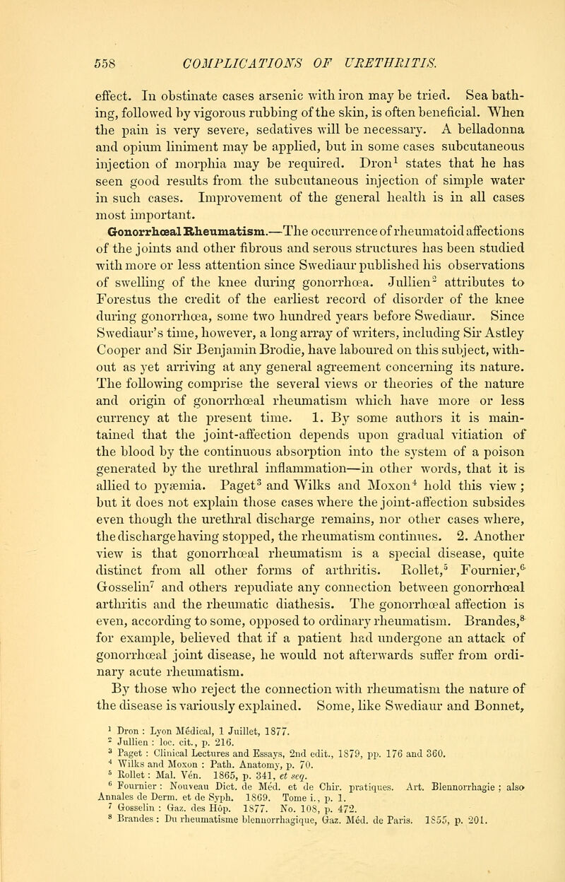 effect. In obstinate cases arsenic with iron may be tried. Sea bath- ing, followed by vigorous rubbing of the skin, is often beneficial. When the pain is very severe, sedatives will be necessary. A belladonna and opium liniment may be applied, but in some cases subcutaneous injection of morphia may be required. Dron^ states that he has seen good results from the subcutaneous injection of simple water in such cases. Improvement of the general health is in all cases most important. Gonorrhceal Biheumatism.—The occurrence of rheumatoid affections of the joints and other fibrous and serous structures has been studied with more or less attention since Swediaur published his observations of swelling of the knee during gonorrhoea. Jullien attributes to Forestus the credit of the earliest record of disorder of the knee during gonorrhoea, some two hundred years before Swediaur. Since Swediaur's time, however, a long array of writers, including Sh' Astley Cooper and Sir Benjamin Brodie, have laboured on this subject, with- out as yet arriving at any general agreement concerning its nature. The following comprise the several views or theories of the nature and origin of gonorrhceal rheumatism which have more or less currency at the i)i'esent time. 1. By some authors it is main- tained that the joint-affection depends upon gradual vitiation of the blood by the continuous absorption into the sj^stem of a poison generated by the urethral inflammation—in other words, that it is allied to j)yfemia. Paget^ and Wilks and Moxon'^ hold this view; but it does not explain those cases where the joint-afiection subsides even though the urethral discharge remains, nor other cases where, the discharge having stopped, the rheumatism continues. 2. Another view is that gonorrhceal rheumatism is a special disease, quite distinct from all other forms of arthritis. Eollet,'^ Fournier,^ Gosselin'^ and others repudiate any connection between gonorrhceal arthritis and the rheumatic diathesis. The gonorrhceal affection is even, according to some, opposed to ordinary rheumatism. Brandes,^' for example, believed that if a patient had undergone an attack of gonorrhceal joint disease, he would not afterwards suffer from ordi- nary acute rheumatism. By those who reject the connection with rheumatism the nature of the disease is variously explained. Some, like Swediaur and Bonnet, ^ Dron : Lyon Medical, 1 Juillet, 1877.  Jullien : loc. cit., p. 216. ^ Paget : Clinical Lectures and Essays, 2nd edit., 1879, pp. 176 and 360. ■' Wilks and Moxon : Path. Anatomy, p. 70. 5 Kollet: Mai. Yen. 1865, p. 341, tt seq. f* Fournier : Nouveau Diet, de Med. et de Chir. pi-atiques. Art. Blennorrhagie ; also Annales de Derm, et de Syph. 1869. Tome i., p. 1. ' Gosselin : Gaz. des Hop. 1S77. No. 108, p. 472. 8 Brandes : Du rlieumatisme blennorrliagique, Gaz. Med. de Paris. 1855, p. 201.