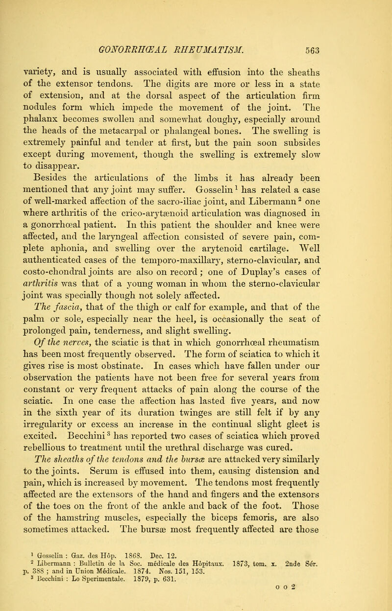 variety, and is usually associated with effusion into the sheaths of the extensor tendons. The digits are more or less in a state of extension, and at the dorsal aspect of the articulation firm nodules form which impede the movement of the joint. The phalanx hecomes swollen and somewhat doughy, especially around the heads of the metacarpal or phalangeal bones. The swelling is extremely painful and tender at first, but the pain soon subsides except during movement, though the swelling is extremely slow to disappear. Besides the articulations of the limbs it has already been mentioned that any joint may suffer. Gosselin^ has related a case of well-marked affection of the sacro-iliac joint, and Libermann^ one where arthritis of the crico-arytgenoid articulation was diagnosed in a gonorrhceal patient. In this patient the shoulder and knee were affected, and the laryngeal affection consisted of severe pain, com- plete aphonia, and swelling over the arytenoid cartilage. Well authenticated cases of the temporo-maxillary, sterno-clavicular, and costo-chondral joints are also on record; one of Duplay's cases of arthritis was that of a young woman in whom the sterno-clavicular joint was specially though not solely affected. The fascia, that of the thigh or calf for example, and that of the palm or sole, especially near the heel, is occasionally the seat of prolonged pain, tenderness, and slight swelling. Of the nerves, the sciatic is that in which gonorrhoeal rheumatism has been most frequently observed. The form of sciatica to which it gives rise is most obstinate. In cases which have fallen under our observation the patients have not been free for several years from constant or very frequent attacks of pain along the course of the sciatic. In one case the affection has lasted five years, and now in the sixth year of its duration twinges are still felt if by any irregularity or excess an increase in the continual sHght gleet is excited. Becchini ^ has reported two cases of sciatica which proved rebellious to treatment until the urethral discharge was cured. The sheaths of the tendons and the hurscB are attacked very similarly to the joints. Serum is effused into them, causing distension and pain, which is increased by movement. The tendons most frequently affected are the extensors of the hand and fingers and the extensors of the toes on the front of the anlde and back of the foot. Those of the hamstring muscles, especially the biceps femoris, are also sometimes attacked. The bursas most frequently affected are those 1 Gosselin : Gaz. des Hop. 1868. Dec. 12. - Libemiann : Bulletin de la Soc. medicale des HoDit.iux. 1873, torn. x. 2nde Ser. p. 388 ; and in Union Medicale. 1874. Nos. 151, 153^ ^ Becchini : Lo Sperimentale. 1879, p. 631. 0 o 2