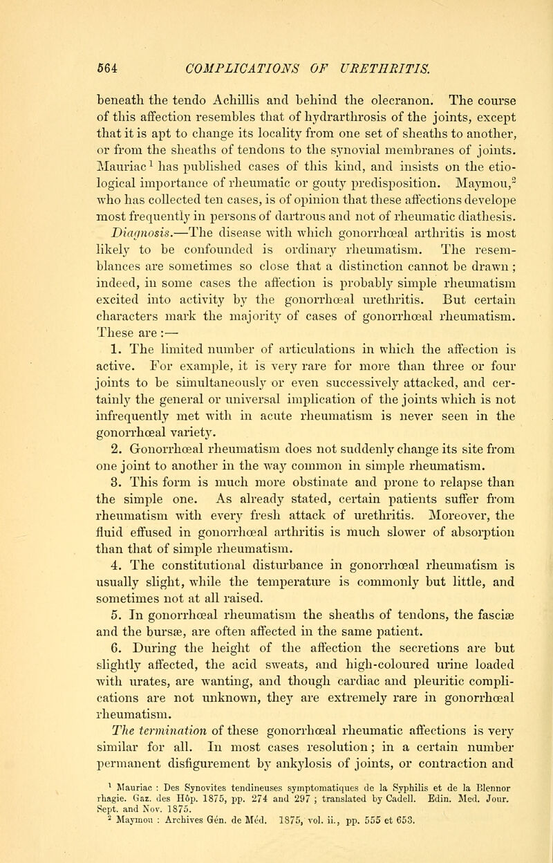 beneath the tendo Achillis and behind the olecranon. The course of this affection resembles that of hydrarthrosis of the joints, except that it is apt to change its localit}'- from one set of sheaths to another, or from the sheaths of tendons to the synovial membranes of joints. Mauriac^ has published cases of this kind, and insists on the etio- logical importance of rheumatic or gouty predisposition. Maymou, who has collected ten cases, is of opinion that these affections develope most frequently in persons of dartrous and not of rheumatic diathesis. Diagnosis.—The disease with which gonorrhoeal arthritis is most likely to be confounded is ordinary rheumatism. The resem- blances are sometimes so close that a distinction cannot be drawn; indeed, in some cases the affection is probably simple rheumatism excited into activity by the gonorrhoeal urethritis. But certain characters mark the majority of cases of gonorrhoeal rheumatism. These are :— 1. The limited number of articulations in which the affection is active. For example, it is very rare for more than three or four joints to be siinultaneously or even successivel}'- attacked, and cer- tainly the general or universal implication of the joints which is not infrequently met with in acute rheumatism is never seen in the gonorrhoeal variety. 2. Gonorrhoeal rheumatism does not suddenly change its site from one joint to another in the way common in simple rheumatism. 3. This form is much more obstinate and prone to relapse than the simple one. As already stated, certain patients suffer from rheumatism with every fresh attack of urethritis. Moreover, the fluid effused in gonorrhoeal arthritis is much slower of absorption than that of simple rheumatism. 4. The constitutional disturbance in gonorrhoeal rheumatism is usually slight, while the temperature is commonly but little, and sometimes not at all raised. 5. In gonorrhoeal rheumatism the sheaths of tendons, the fasciae and the bursse, are often affected in the same patient. 6. During the height of the affection the secretions are but slightly affected, the acid sweats, and high-coloured urine loaded Avitli urates, are wanting, and though cardiac and pleuritic compli- cations are not unknown, they are extremely rare in gonorrhoeal rheumatism. The termination of these gonorrhoeal rheumatic affections is very similar for all. In most cases resolution; in a certain number permanent disfigurement by ankylosis of joints, or contraction and ^ Mauriac : Des Synovites tendineuses symptomatiques de la Syphilis et de la Blennor rtagie. Gaz. ties Hop. 1875, pp. 274 and 297 ; translated by Cadell. Edin. Med. Jour. iSept. and Nov. 187.0. 2 Maymou : Archives Gen. de Med. 1875, vol. ii., pp. 555 et 653.